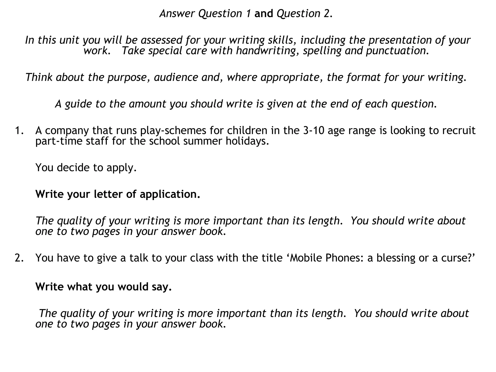 Answer Question 1 and Question 2.
In this unit you will be assessed for your writing skills, including the presentation of your
work. Take special care with handwriting, spelling and punctuation.
Think about the purpose, audience and, where appropriate, the format for your writing.
A guide to the amount you should write is given at the end of each question.
1. A company that runs play-schemes for children in the 3-10 age range is looking to recruit
part-time staff for the school summer holidays.
You decide to apply.
Write your letter of application.
The quality of your writing is more important than its length. You should write about
one to two pages in your answer book.
2. You have to give a talk to your class with the title ‘Mobile Phones: a blessing or a curse?’
Write what you would say.
The quality of your writing is more important than its length. You should write about
one to two pages in your answer book.
 