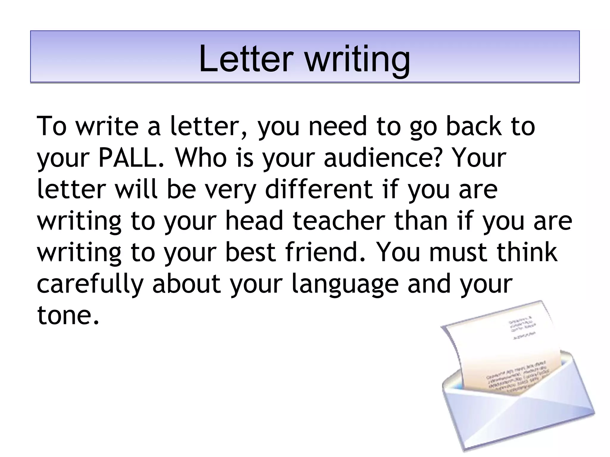 To write a letter, you need to go back to
your PALL. Who is your audience? Your
letter will be very different if you are
writing to your head teacher than if you are
writing to your best friend. You must think
carefully about your language and your
tone.
Letter writingLetter writing
 