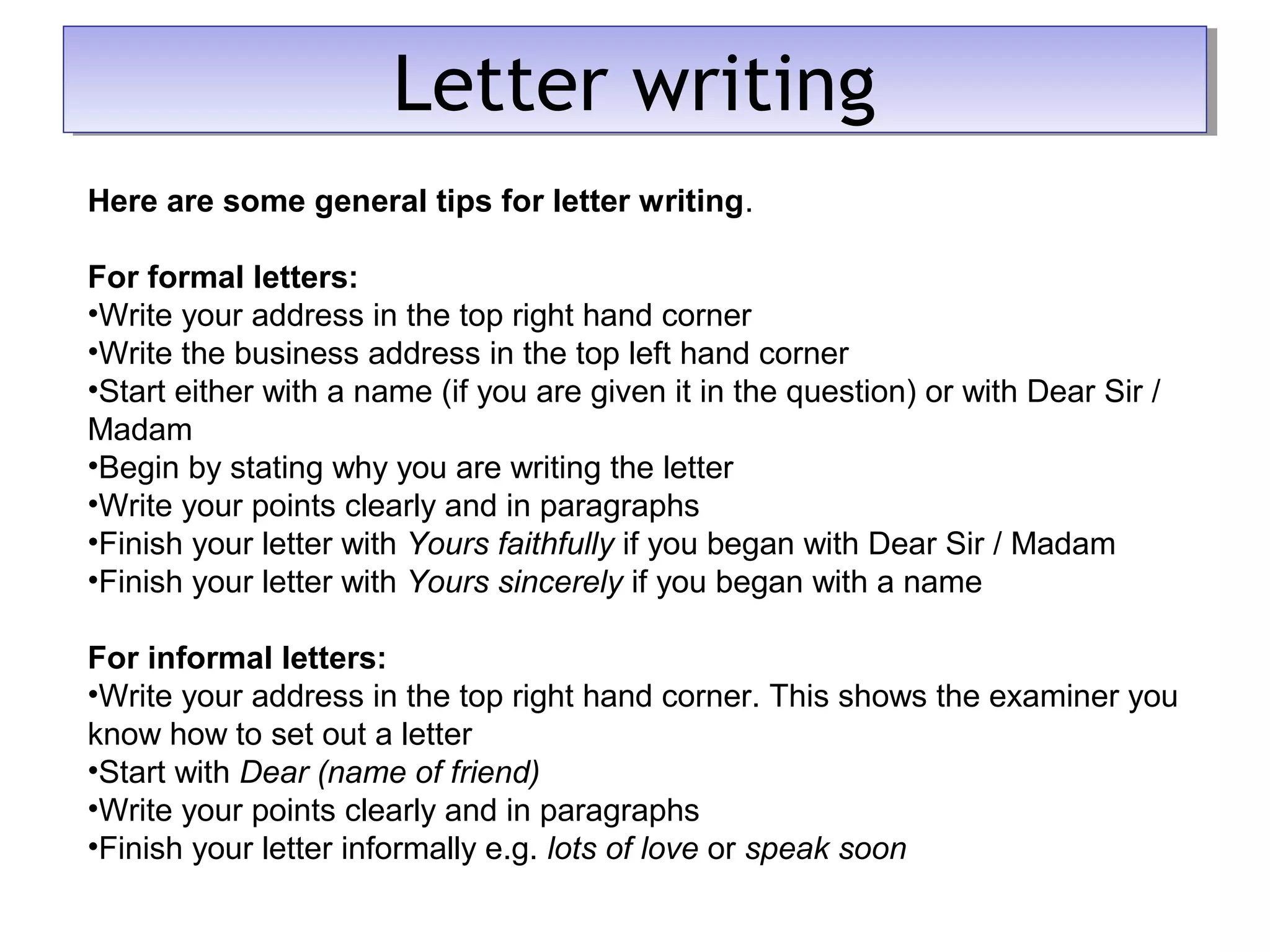 Here are some general tips for letter writing.
For formal letters:
•Write your address in the top right hand corner
•Write the business address in the top left hand corner
•Start either with a name (if you are given it in the question) or with Dear Sir /
Madam
•Begin by stating why you are writing the letter
•Write your points clearly and in paragraphs
•Finish your letter with Yours faithfully if you began with Dear Sir / Madam
•Finish your letter with Yours sincerely if you began with a name
For informal letters:
•Write your address in the top right hand corner. This shows the examiner you
know how to set out a letter
•Start with Dear (name of friend)
•Write your points clearly and in paragraphs
•Finish your letter informally e.g. lots of love or speak soon
Letter writingLetter writing
 