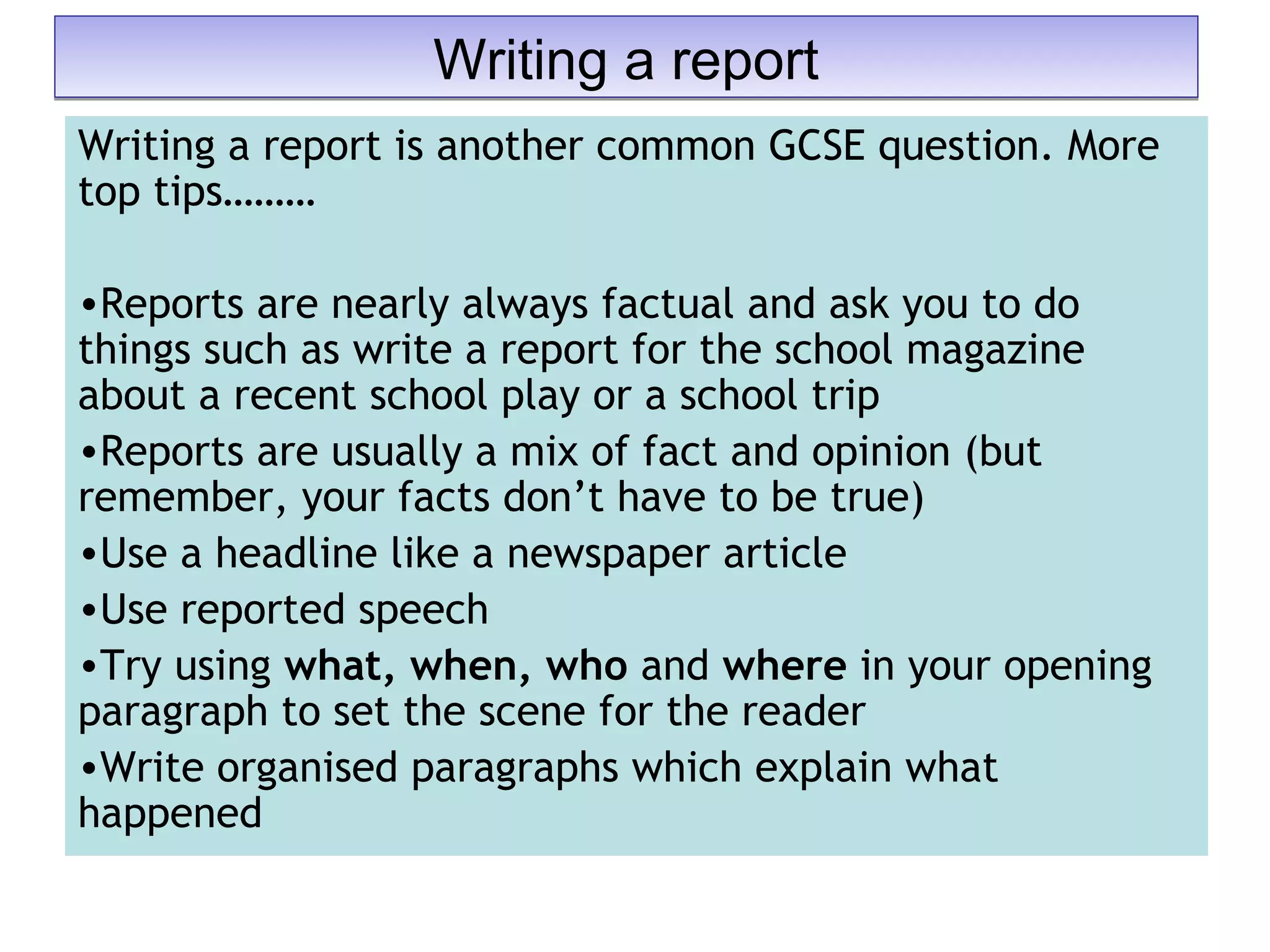 Writing a report is another common GCSE question. More
top tips………
•Reports are nearly always factual and ask you to do
things such as write a report for the school magazine
about a recent school play or a school trip
•Reports are usually a mix of fact and opinion (but
remember, your facts don’t have to be true)
•Use a headline like a newspaper article
•Use reported speech
•Try using what, when, who and where in your opening
paragraph to set the scene for the reader
•Write organised paragraphs which explain what
happened
Writing a reportWriting a report
 