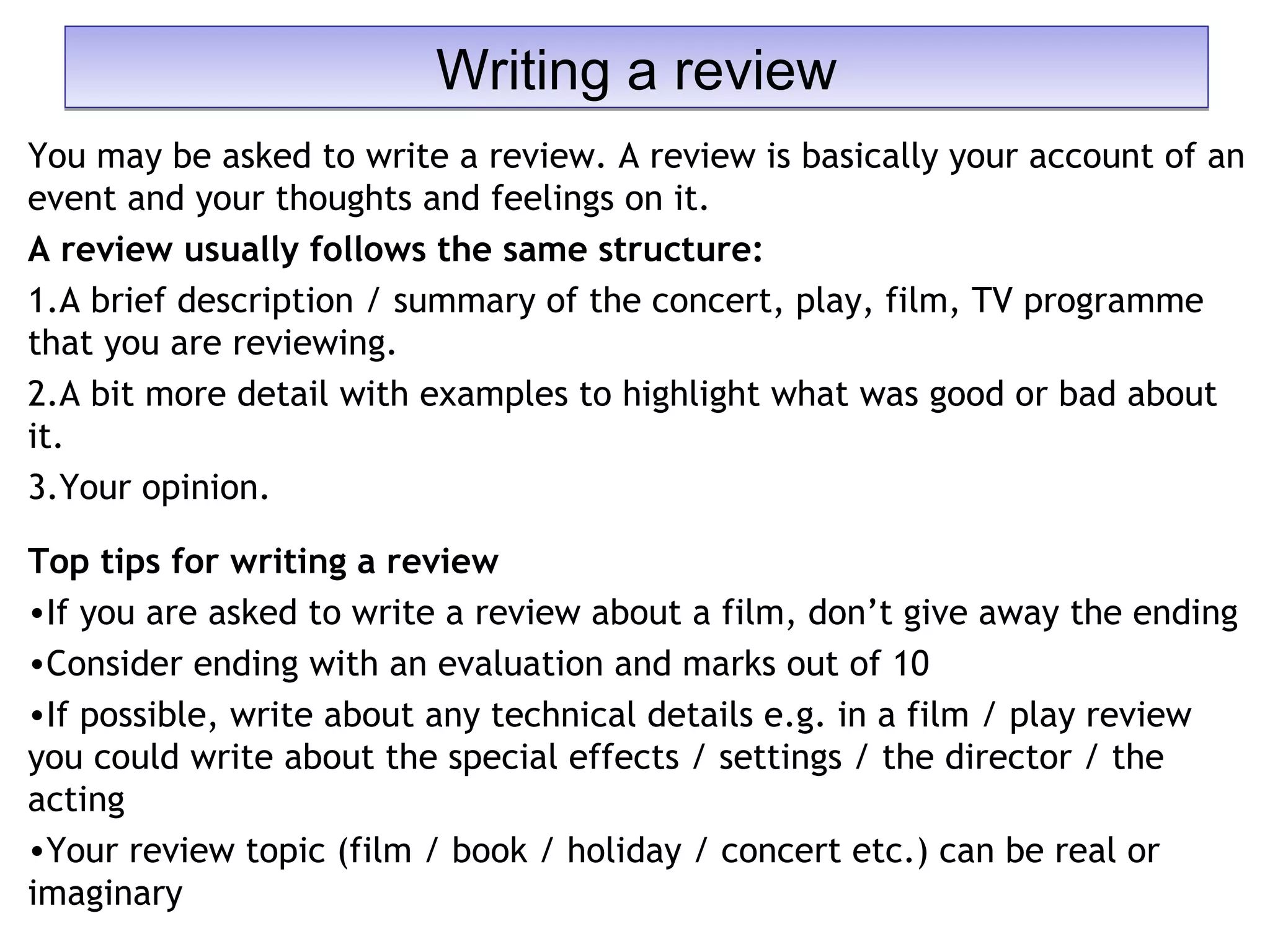You may be asked to write a review. A review is basically your account of an
event and your thoughts and feelings on it.
A review usually follows the same structure:
1.A brief description / summary of the concert, play, film, TV programme
that you are reviewing.
2.A bit more detail with examples to highlight what was good or bad about
it.
3.Your opinion.
Top tips for writing a review
•If you are asked to write a review about a film, don’t give away the ending
•Consider ending with an evaluation and marks out of 10
•If possible, write about any technical details e.g. in a film / play review
you could write about the special effects / settings / the director / the
acting
•Your review topic (film / book / holiday / concert etc.) can be real or
imaginary
Writing a reviewWriting a review
 