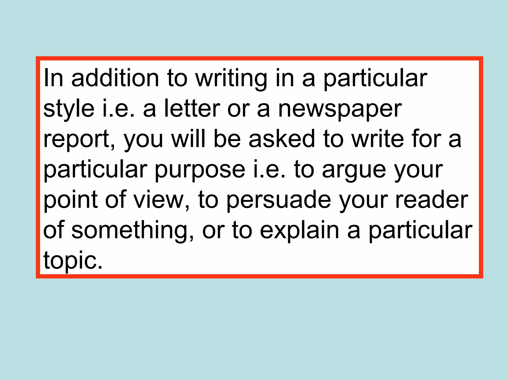 In addition to writing in a particular
style i.e. a letter or a newspaper
report, you will be asked to write for a
particular purpose i.e. to argue your
point of view, to persuade your reader
of something, or to explain a particular
topic.
 
