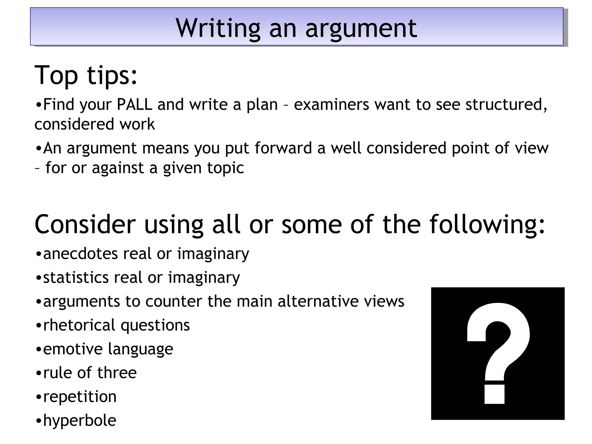 Top tips:
•Find your PALL and write a plan – examiners want to see structured,
considered work
•An argument means you put forward a well considered point of view
– for or against a given topic
Consider using all or some of the following:
•anecdotes real or imaginary
•statistics real or imaginary
•arguments to counter the main alternative views
•rhetorical questions
•emotive language
•rule of three
•repetition
•hyperbole
Writing an argumentWriting an argument
 