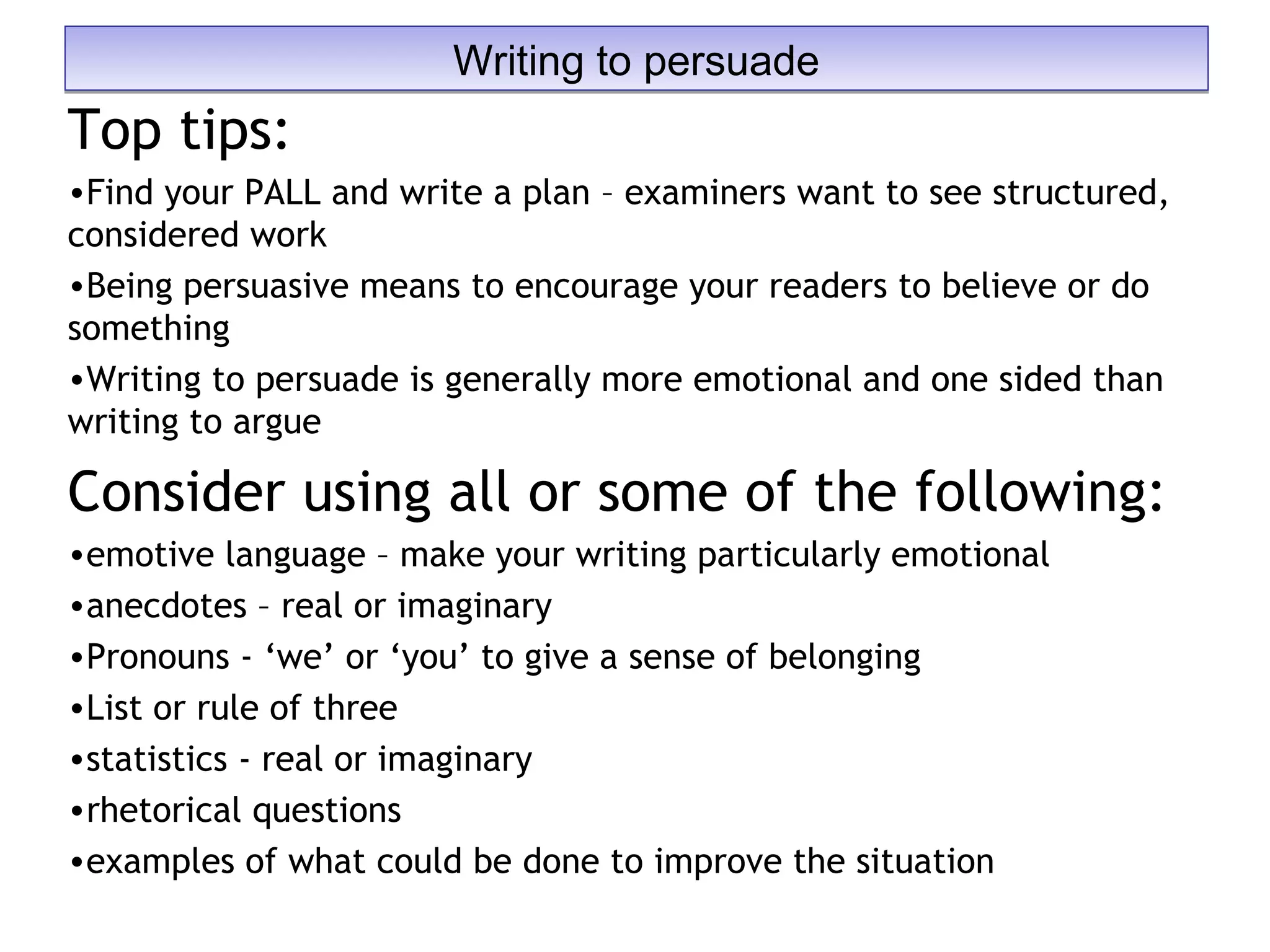 Top tips:
•Find your PALL and write a plan – examiners want to see structured,
considered work
•Being persuasive means to encourage your readers to believe or do
something
•Writing to persuade is generally more emotional and one sided than
writing to argue
Consider using all or some of the following:
•emotive language – make your writing particularly emotional
•anecdotes – real or imaginary
•Pronouns - ‘we’ or ‘you’ to give a sense of belonging
•List or rule of three
•statistics - real or imaginary
•rhetorical questions
•examples of what could be done to improve the situation
Writing to persuadeWriting to persuade
 