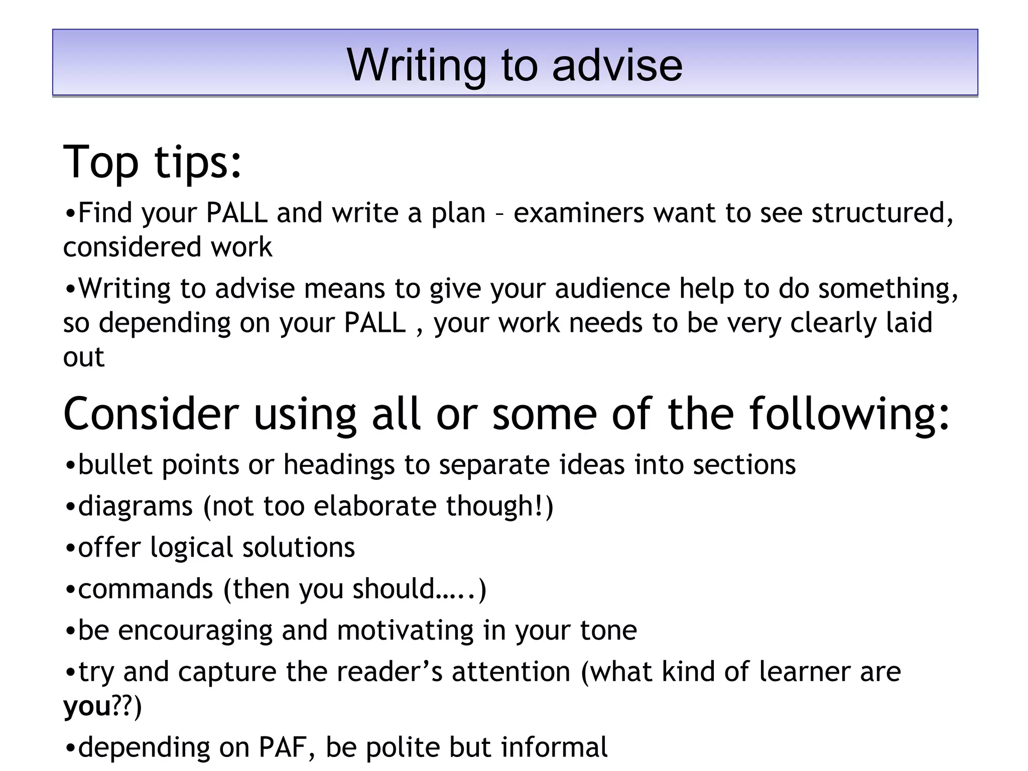 Top tips:
•Find your PALL and write a plan – examiners want to see structured,
considered work
•Writing to advise means to give your audience help to do something,
so depending on your PALL , your work needs to be very clearly laid
out
Consider using all or some of the following:
•bullet points or headings to separate ideas into sections
•diagrams (not too elaborate though!)
•offer logical solutions
•commands (then you should…..)
•be encouraging and motivating in your tone
•try and capture the reader’s attention (what kind of learner are
you??)
•depending on PAF, be polite but informal
Writing to adviseWriting to advise
 