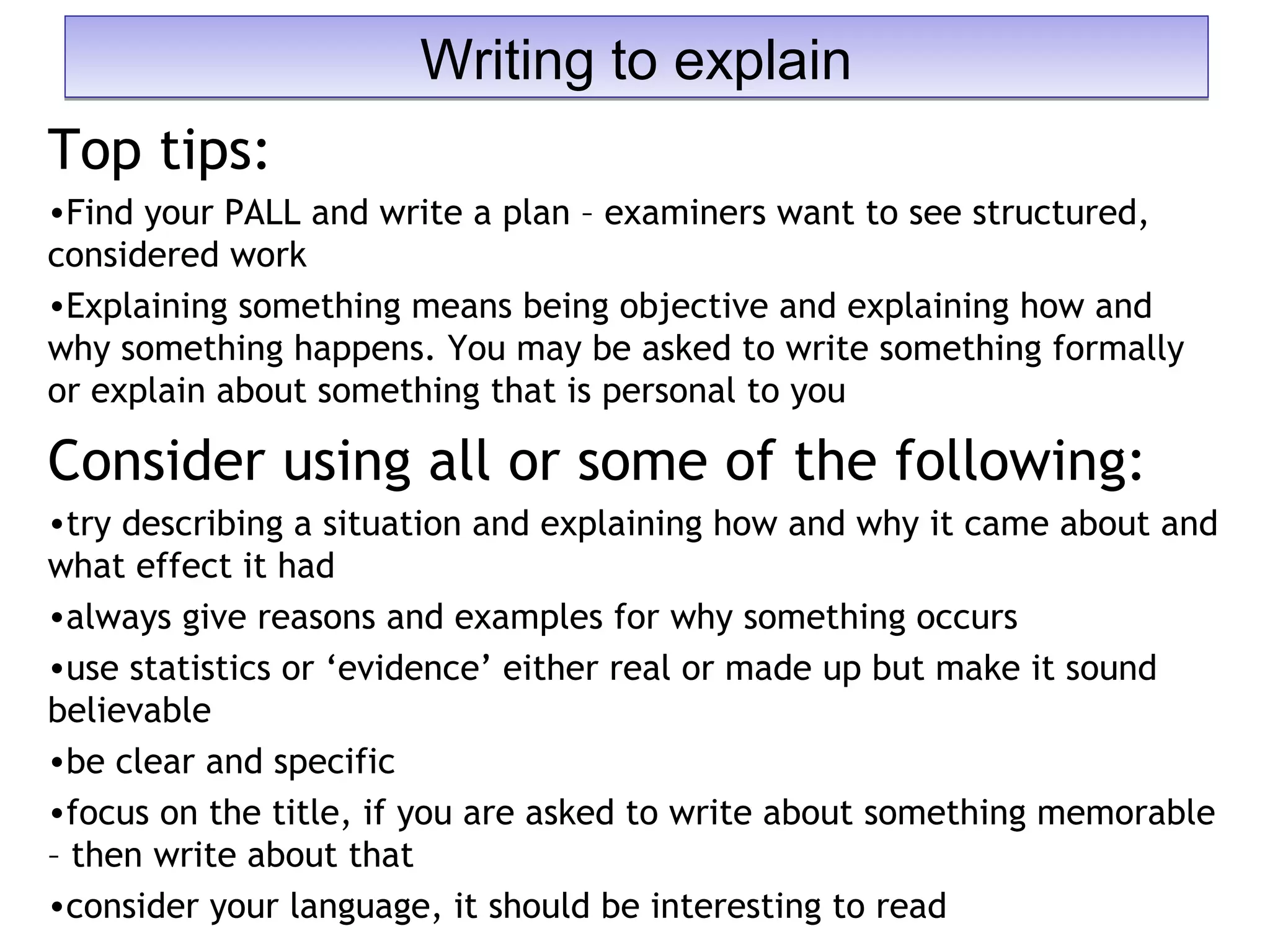 Top tips:
•Find your PALL and write a plan – examiners want to see structured,
considered work
•Explaining something means being objective and explaining how and
why something happens. You may be asked to write something formally
or explain about something that is personal to you
Consider using all or some of the following:
•try describing a situation and explaining how and why it came about and
what effect it had
•always give reasons and examples for why something occurs
•use statistics or ‘evidence’ either real or made up but make it sound
believable
•be clear and specific
•focus on the title, if you are asked to write about something memorable
– then write about that
•consider your language, it should be interesting to read
Writing to explainWriting to explain
 