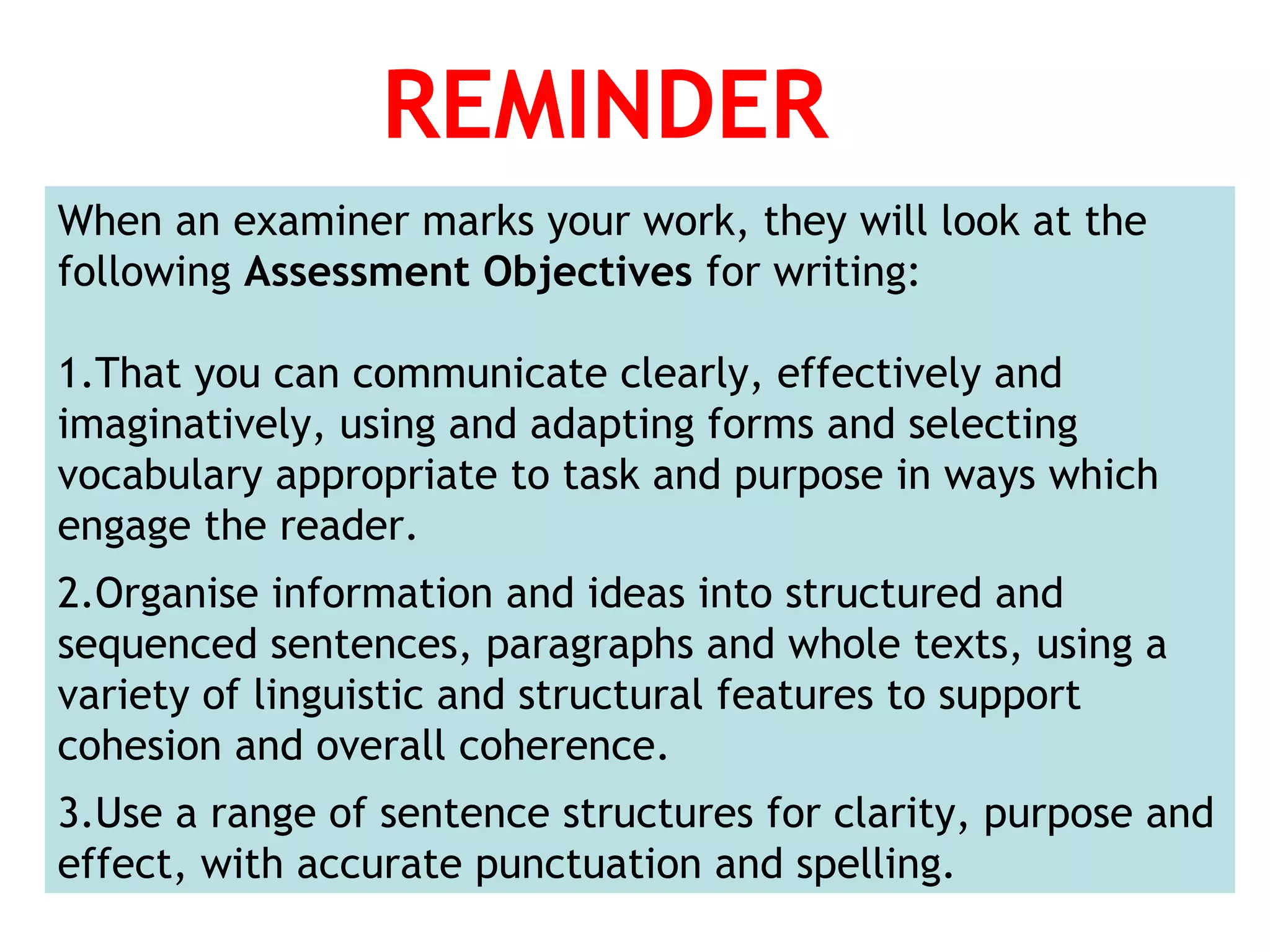 REMINDER
When an examiner marks your work, they will look at the
following Assessment Objectives for writing:
1.That you can communicate clearly, effectively and
imaginatively, using and adapting forms and selecting
vocabulary appropriate to task and purpose in ways which
engage the reader.
2.Organise information and ideas into structured and
sequenced sentences, paragraphs and whole texts, using a
variety of linguistic and structural features to support
cohesion and overall coherence.
3.Use a range of sentence structures for clarity, purpose and
effect, with accurate punctuation and spelling.
 