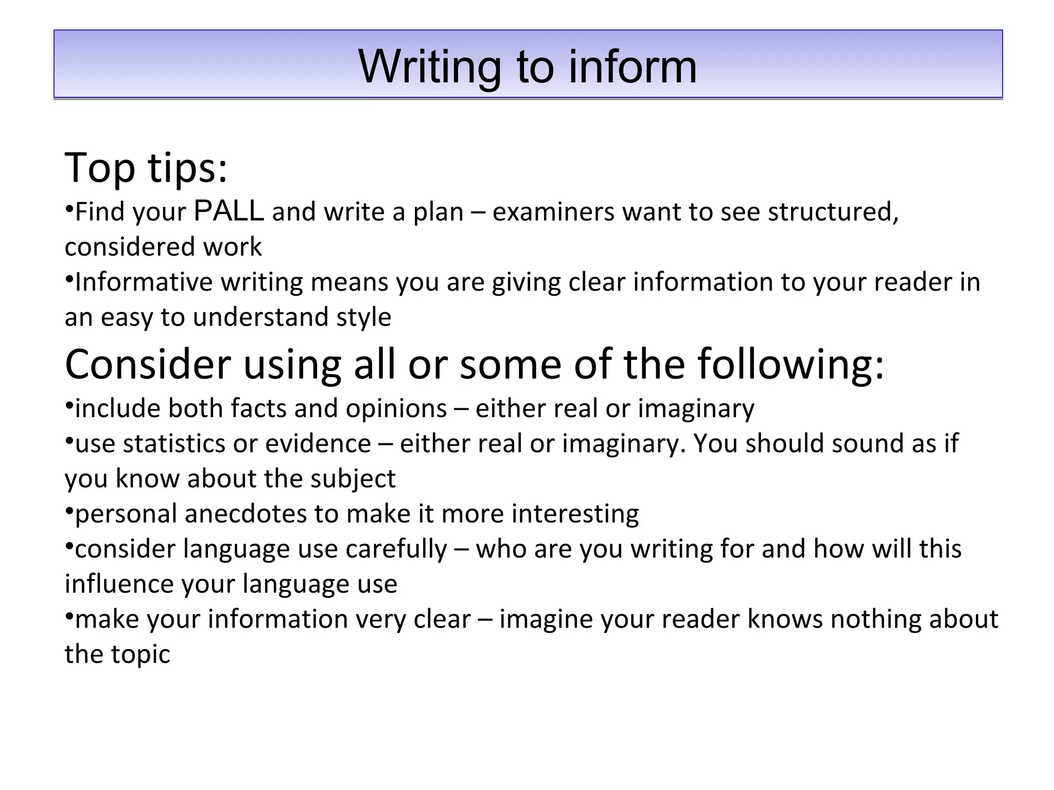 Writing to informWriting to inform
Top tips:
•Find your PALL and write a plan – examiners want to see structured,
considered work
•Informative writing means you are giving clear information to your reader in
an easy to understand style
Consider using all or some of the following:
•include both facts and opinions – either real or imaginary
•use statistics or evidence – either real or imaginary. You should sound as if
you know about the subject
•personal anecdotes to make it more interesting
•consider language use carefully – who are you writing for and how will this
influence your language use
•make your information very clear – imagine your reader knows nothing about
the topic
 