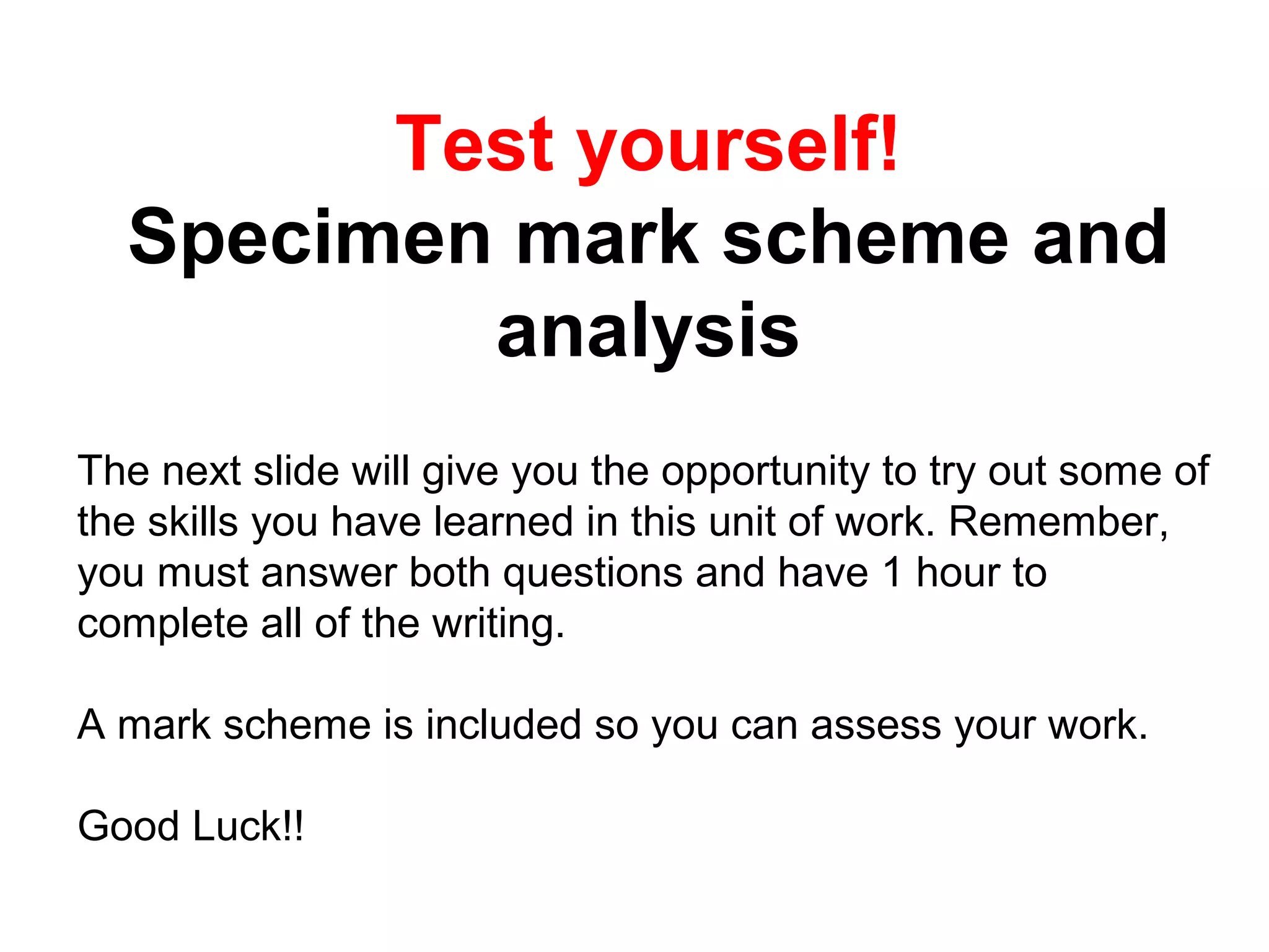 Test yourself!
Specimen mark scheme and
analysis
The next slide will give you the opportunity to try out some of
the skills you have learned in this unit of work. Remember,
you must answer both questions and have 1 hour to
complete all of the writing.
A mark scheme is included so you can assess your work.
Good Luck!!
 