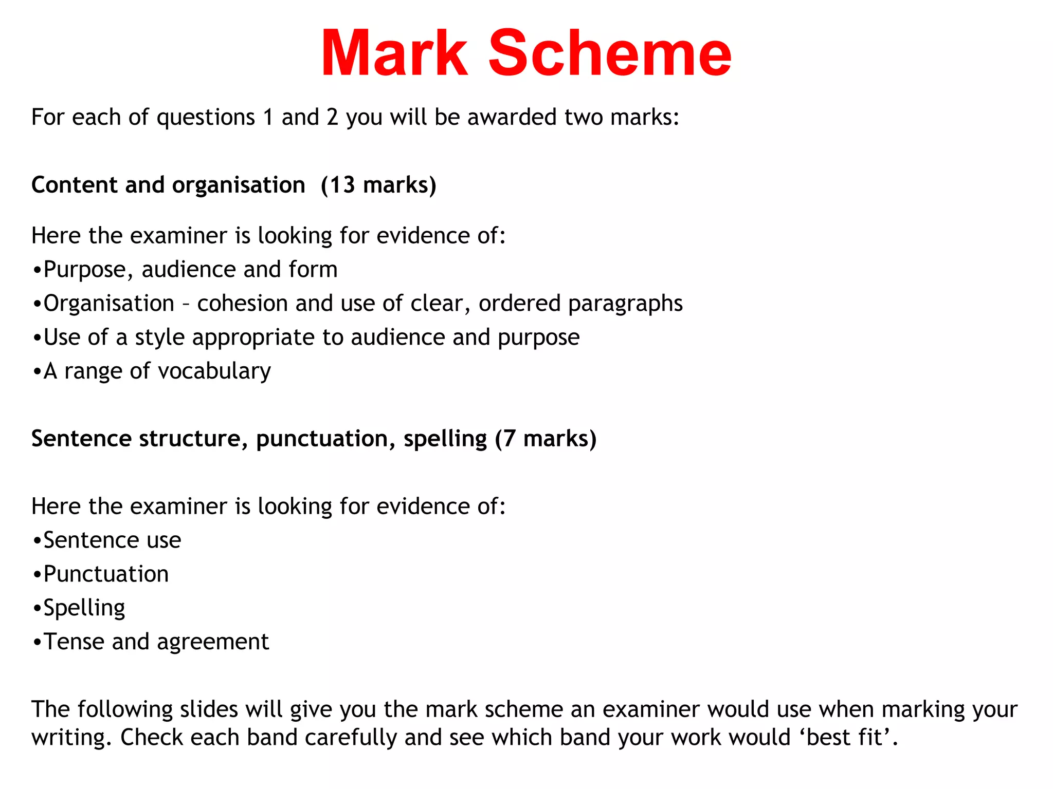 For each of questions 1 and 2 you will be awarded two marks:
Content and organisation (13 marks)
Here the examiner is looking for evidence of:
•Purpose, audience and form
•Organisation – cohesion and use of clear, ordered paragraphs
•Use of a style appropriate to audience and purpose
•A range of vocabulary
Sentence structure, punctuation, spelling (7 marks)
Here the examiner is looking for evidence of:
•Sentence use
•Punctuation
•Spelling
•Tense and agreement
The following slides will give you the mark scheme an examiner would use when marking your
writing. Check each band carefully and see which band your work would ‘best fit’.
Mark Scheme
 