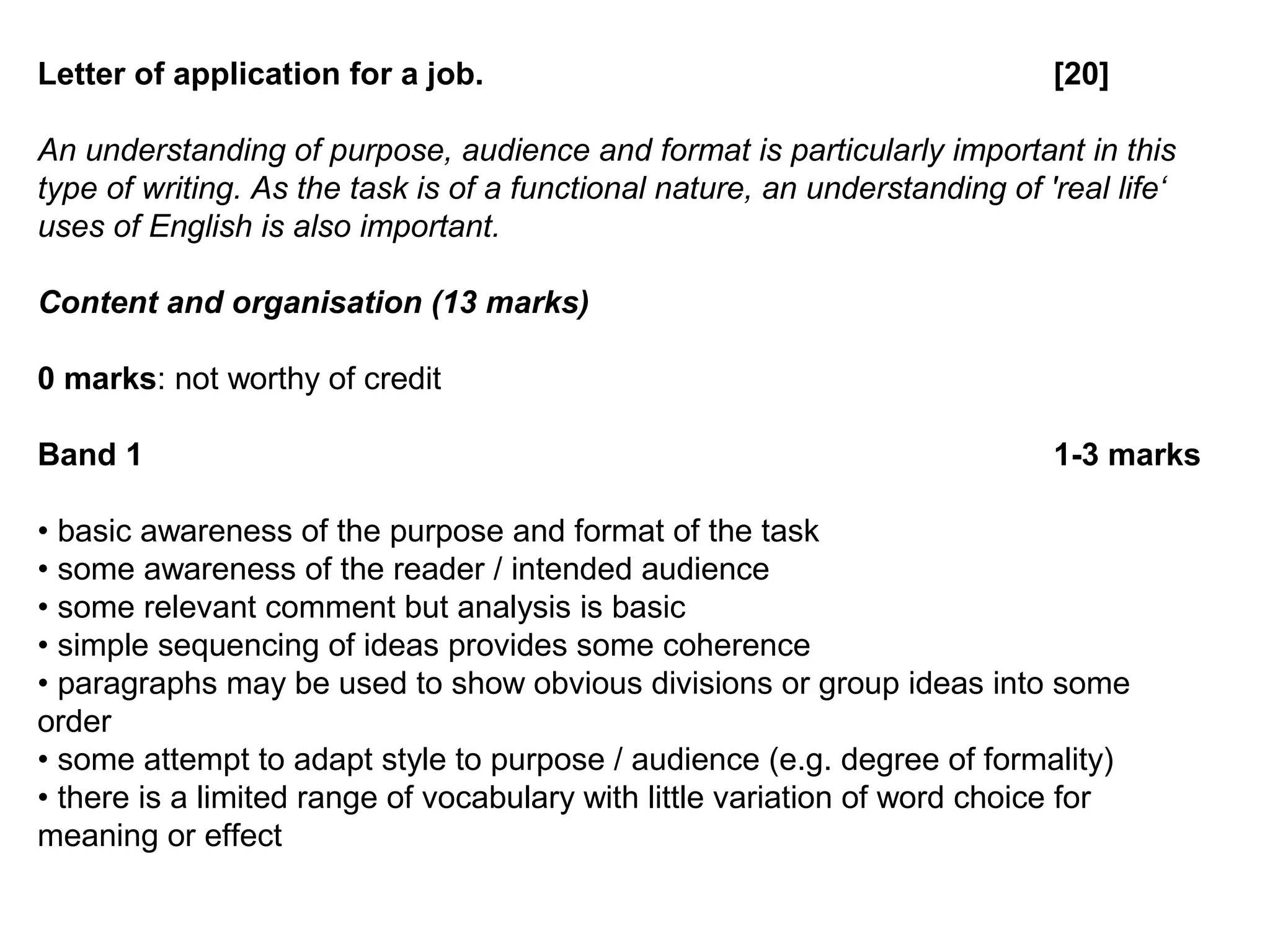 Letter of application for a job. [20]
An understanding of purpose, audience and format is particularly important in this
type of writing. As the task is of a functional nature, an understanding of 'real life‘
uses of English is also important.
Content and organisation (13 marks)
0 marks: not worthy of credit
Band 1 1-3 marks
• basic awareness of the purpose and format of the task
• some awareness of the reader / intended audience
• some relevant comment but analysis is basic
• simple sequencing of ideas provides some coherence
• paragraphs may be used to show obvious divisions or group ideas into some
order
• some attempt to adapt style to purpose / audience (e.g. degree of formality)
• there is a limited range of vocabulary with little variation of word choice for
meaning or effect
 