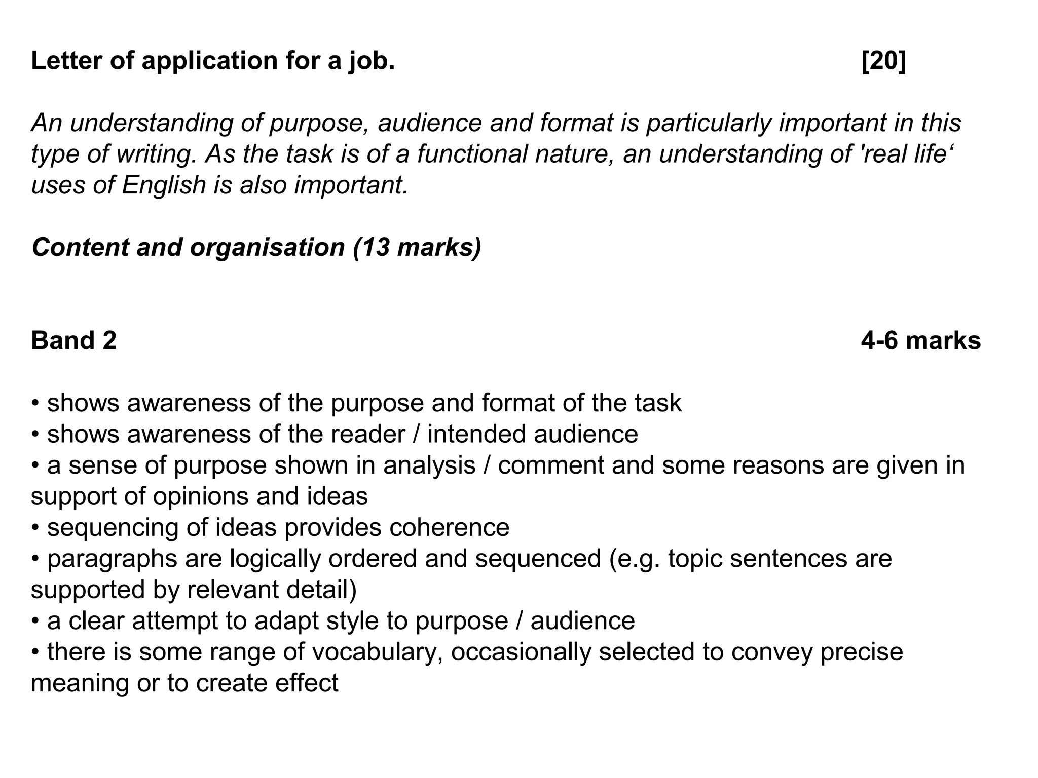 Letter of application for a job. [20]
An understanding of purpose, audience and format is particularly important in this
type of writing. As the task is of a functional nature, an understanding of 'real life‘
uses of English is also important.
Content and organisation (13 marks)
Band 2 4-6 marks
• shows awareness of the purpose and format of the task
• shows awareness of the reader / intended audience
• a sense of purpose shown in analysis / comment and some reasons are given in
support of opinions and ideas
• sequencing of ideas provides coherence
• paragraphs are logically ordered and sequenced (e.g. topic sentences are
supported by relevant detail)
• a clear attempt to adapt style to purpose / audience
• there is some range of vocabulary, occasionally selected to convey precise
meaning or to create effect
 