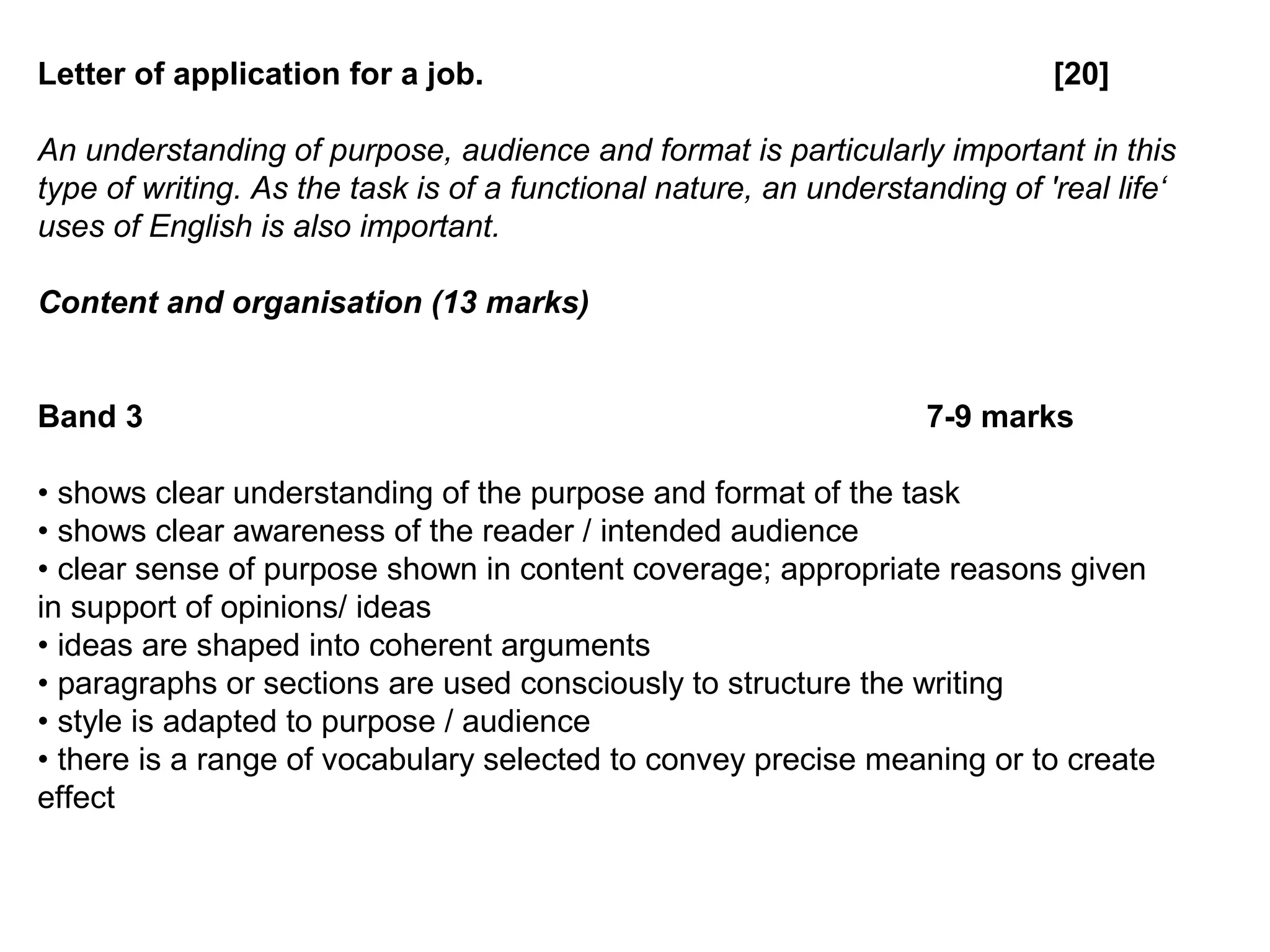 Letter of application for a job. [20]
An understanding of purpose, audience and format is particularly important in this
type of writing. As the task is of a functional nature, an understanding of 'real life‘
uses of English is also important.
Content and organisation (13 marks)
Band 3 7-9 marks
• shows clear understanding of the purpose and format of the task
• shows clear awareness of the reader / intended audience
• clear sense of purpose shown in content coverage; appropriate reasons given
in support of opinions/ ideas
• ideas are shaped into coherent arguments
• paragraphs or sections are used consciously to structure the writing
• style is adapted to purpose / audience
• there is a range of vocabulary selected to convey precise meaning or to create
effect
 