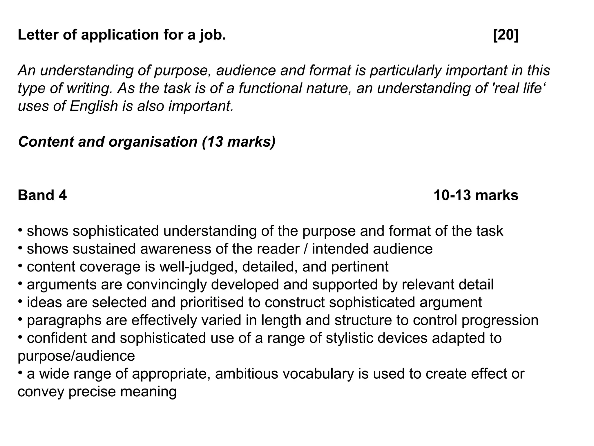 Letter of application for a job. [20]
An understanding of purpose, audience and format is particularly important in this
type of writing. As the task is of a functional nature, an understanding of 'real life‘
uses of English is also important.
Content and organisation (13 marks)
Band 4 10-13 marks
• shows sophisticated understanding of the purpose and format of the task
• shows sustained awareness of the reader / intended audience
• content coverage is well-judged, detailed, and pertinent
• arguments are convincingly developed and supported by relevant detail
• ideas are selected and prioritised to construct sophisticated argument
• paragraphs are effectively varied in length and structure to control progression
• confident and sophisticated use of a range of stylistic devices adapted to
purpose/audience
• a wide range of appropriate, ambitious vocabulary is used to create effect or
convey precise meaning
 