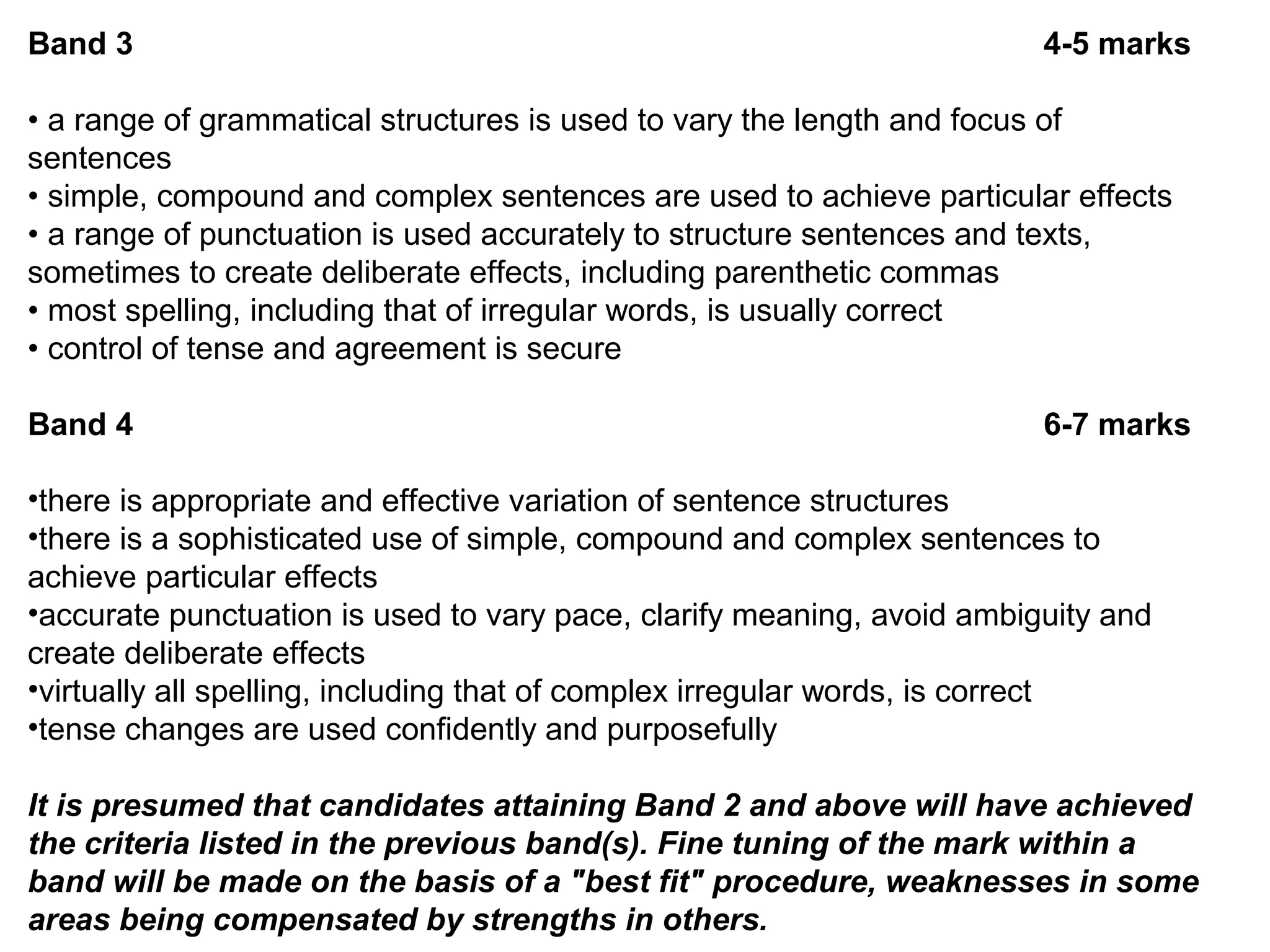 Band 3 4-5 marks
• a range of grammatical structures is used to vary the length and focus of
sentences
• simple, compound and complex sentences are used to achieve particular effects
• a range of punctuation is used accurately to structure sentences and texts,
sometimes to create deliberate effects, including parenthetic commas
• most spelling, including that of irregular words, is usually correct
• control of tense and agreement is secure
Band 4 6-7 marks
•there is appropriate and effective variation of sentence structures
•there is a sophisticated use of simple, compound and complex sentences to
achieve particular effects
•accurate punctuation is used to vary pace, clarify meaning, avoid ambiguity and
create deliberate effects
•virtually all spelling, including that of complex irregular words, is correct
•tense changes are used confidently and purposefully
It is presumed that candidates attaining Band 2 and above will have achieved
the criteria listed in the previous band(s). Fine tuning of the mark within a
band will be made on the basis of a "best fit" procedure, weaknesses in some
areas being compensated by strengths in others.
 