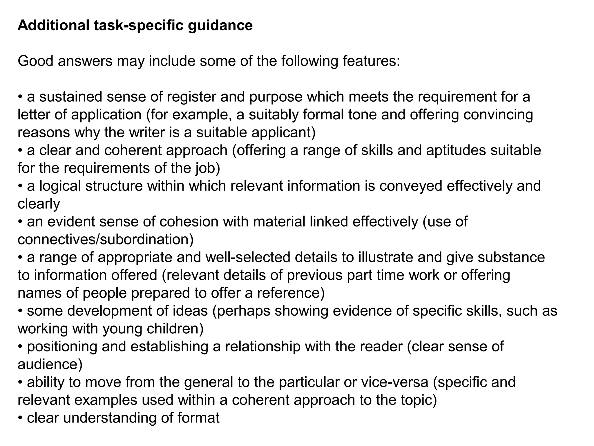 Additional task-specific guidance
Good answers may include some of the following features:
• a sustained sense of register and purpose which meets the requirement for a
letter of application (for example, a suitably formal tone and offering convincing
reasons why the writer is a suitable applicant)
• a clear and coherent approach (offering a range of skills and aptitudes suitable
for the requirements of the job)
• a logical structure within which relevant information is conveyed effectively and
clearly
• an evident sense of cohesion with material linked effectively (use of
connectives/subordination)
• a range of appropriate and well-selected details to illustrate and give substance
to information offered (relevant details of previous part time work or offering
names of people prepared to offer a reference)
• some development of ideas (perhaps showing evidence of specific skills, such as
working with young children)
• positioning and establishing a relationship with the reader (clear sense of
audience)
• ability to move from the general to the particular or vice-versa (specific and
relevant examples used within a coherent approach to the topic)
• clear understanding of format
 