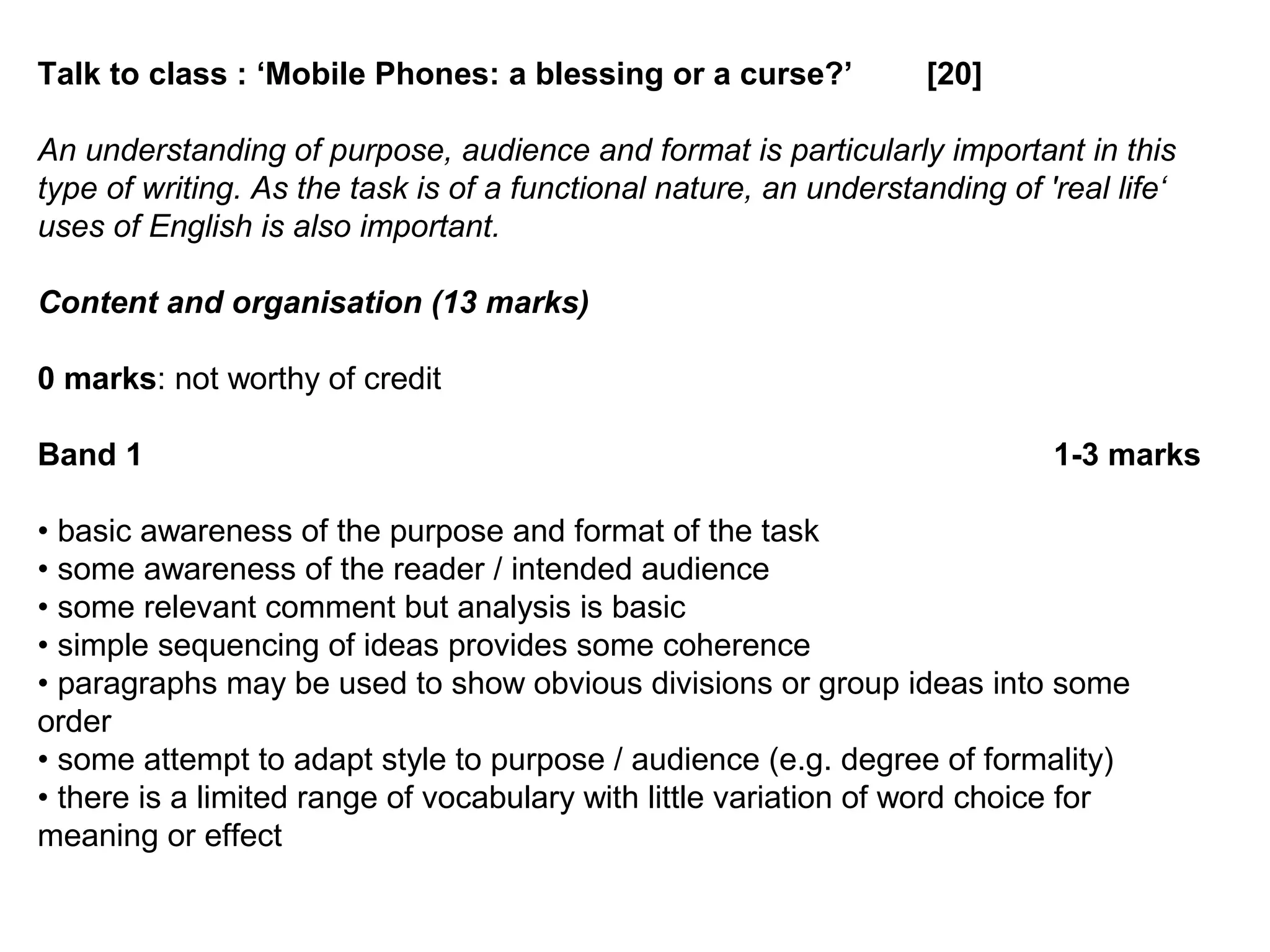 Talk to class : ‘Mobile Phones: a blessing or a curse?’ [20]
An understanding of purpose, audience and format is particularly important in this
type of writing. As the task is of a functional nature, an understanding of 'real life‘
uses of English is also important.
Content and organisation (13 marks)
0 marks: not worthy of credit
Band 1 1-3 marks
• basic awareness of the purpose and format of the task
• some awareness of the reader / intended audience
• some relevant comment but analysis is basic
• simple sequencing of ideas provides some coherence
• paragraphs may be used to show obvious divisions or group ideas into some
order
• some attempt to adapt style to purpose / audience (e.g. degree of formality)
• there is a limited range of vocabulary with little variation of word choice for
meaning or effect
 