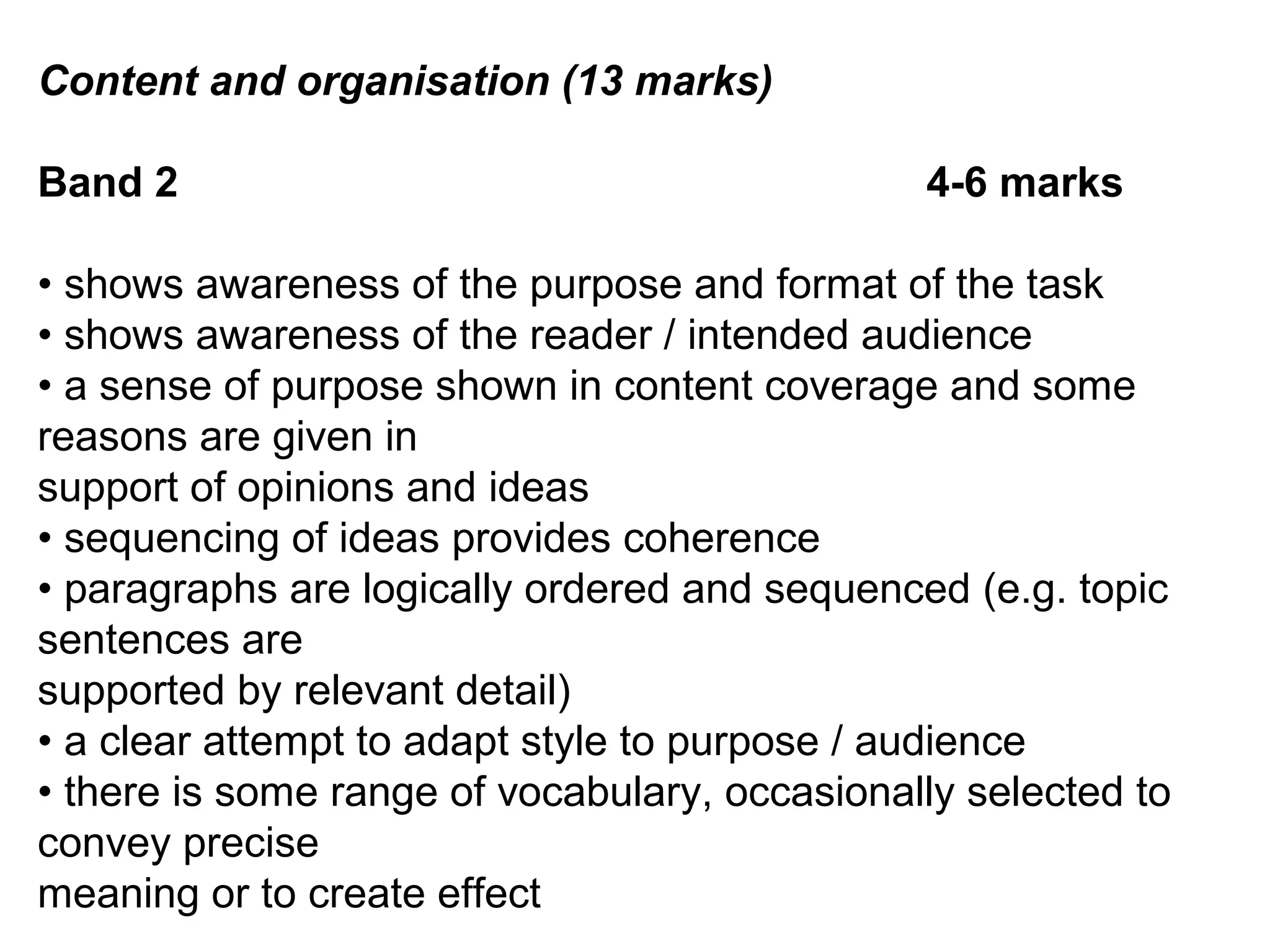 Content and organisation (13 marks)
Band 2 4-6 marks
• shows awareness of the purpose and format of the task
• shows awareness of the reader / intended audience
• a sense of purpose shown in content coverage and some
reasons are given in
support of opinions and ideas
• sequencing of ideas provides coherence
• paragraphs are logically ordered and sequenced (e.g. topic
sentences are
supported by relevant detail)
• a clear attempt to adapt style to purpose / audience
• there is some range of vocabulary, occasionally selected to
convey precise
meaning or to create effect
 