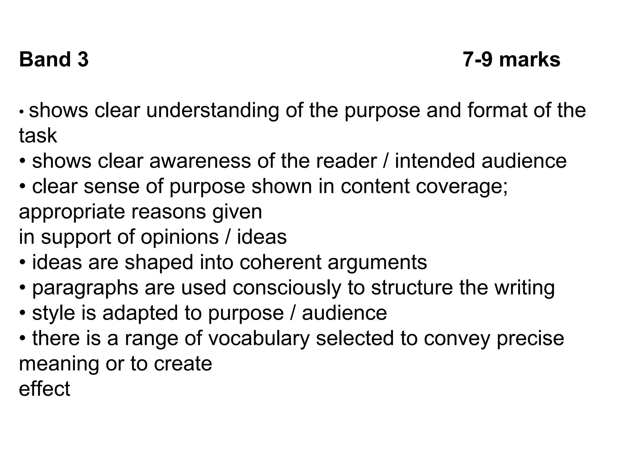 Band 3 7-9 marks
• shows clear understanding of the purpose and format of the
task
• shows clear awareness of the reader / intended audience
• clear sense of purpose shown in content coverage;
appropriate reasons given
in support of opinions / ideas
• ideas are shaped into coherent arguments
• paragraphs are used consciously to structure the writing
• style is adapted to purpose / audience
• there is a range of vocabulary selected to convey precise
meaning or to create
effect
 