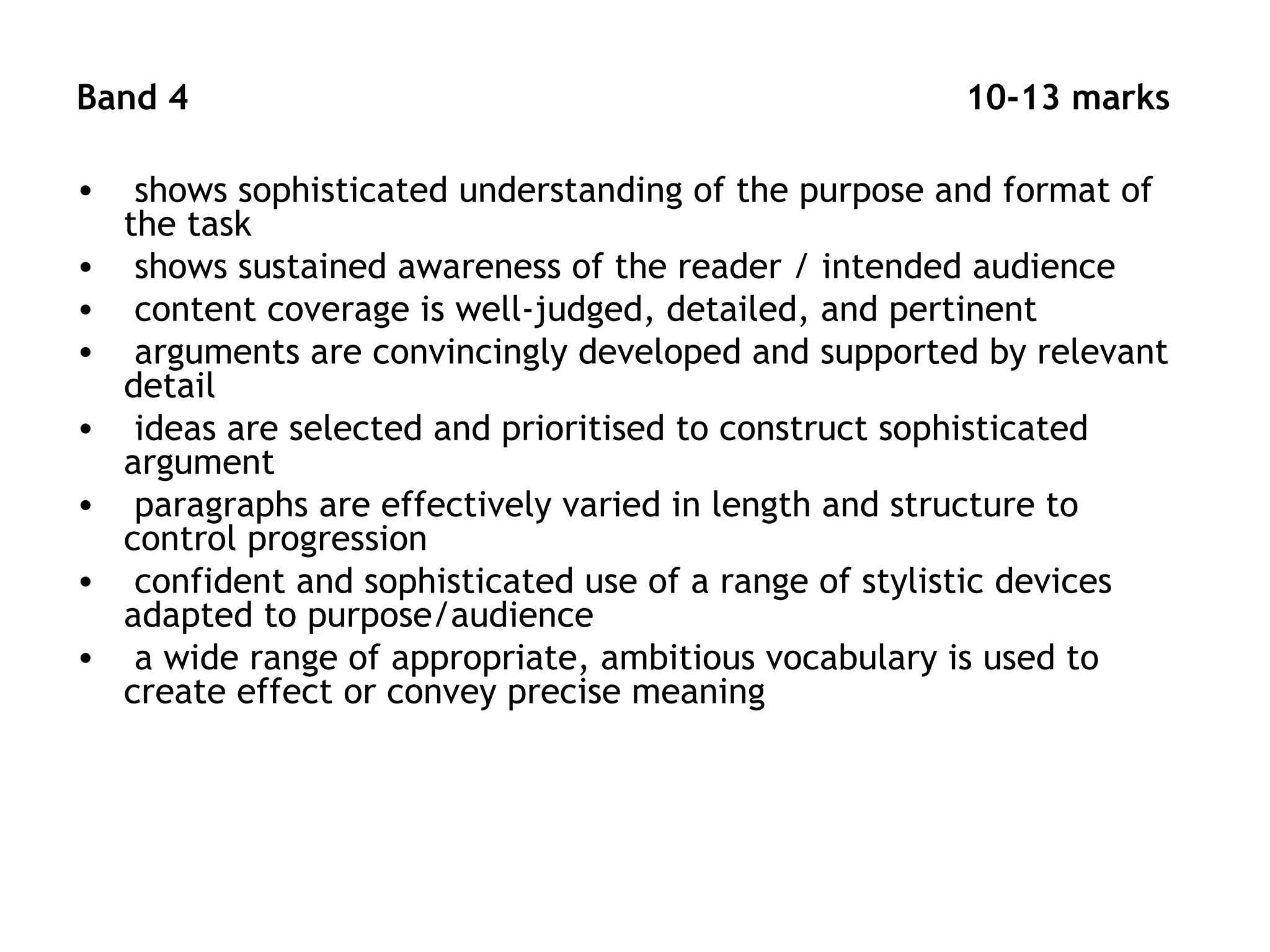 Band 4 10-13 marks
• shows sophisticated understanding of the purpose and format of
the task
• shows sustained awareness of the reader / intended audience
• content coverage is well-judged, detailed, and pertinent
• arguments are convincingly developed and supported by relevant
detail
• ideas are selected and prioritised to construct sophisticated
argument
• paragraphs are effectively varied in length and structure to
control progression
• confident and sophisticated use of a range of stylistic devices
adapted to purpose/audience
• a wide range of appropriate, ambitious vocabulary is used to
create effect or convey precise meaning
 