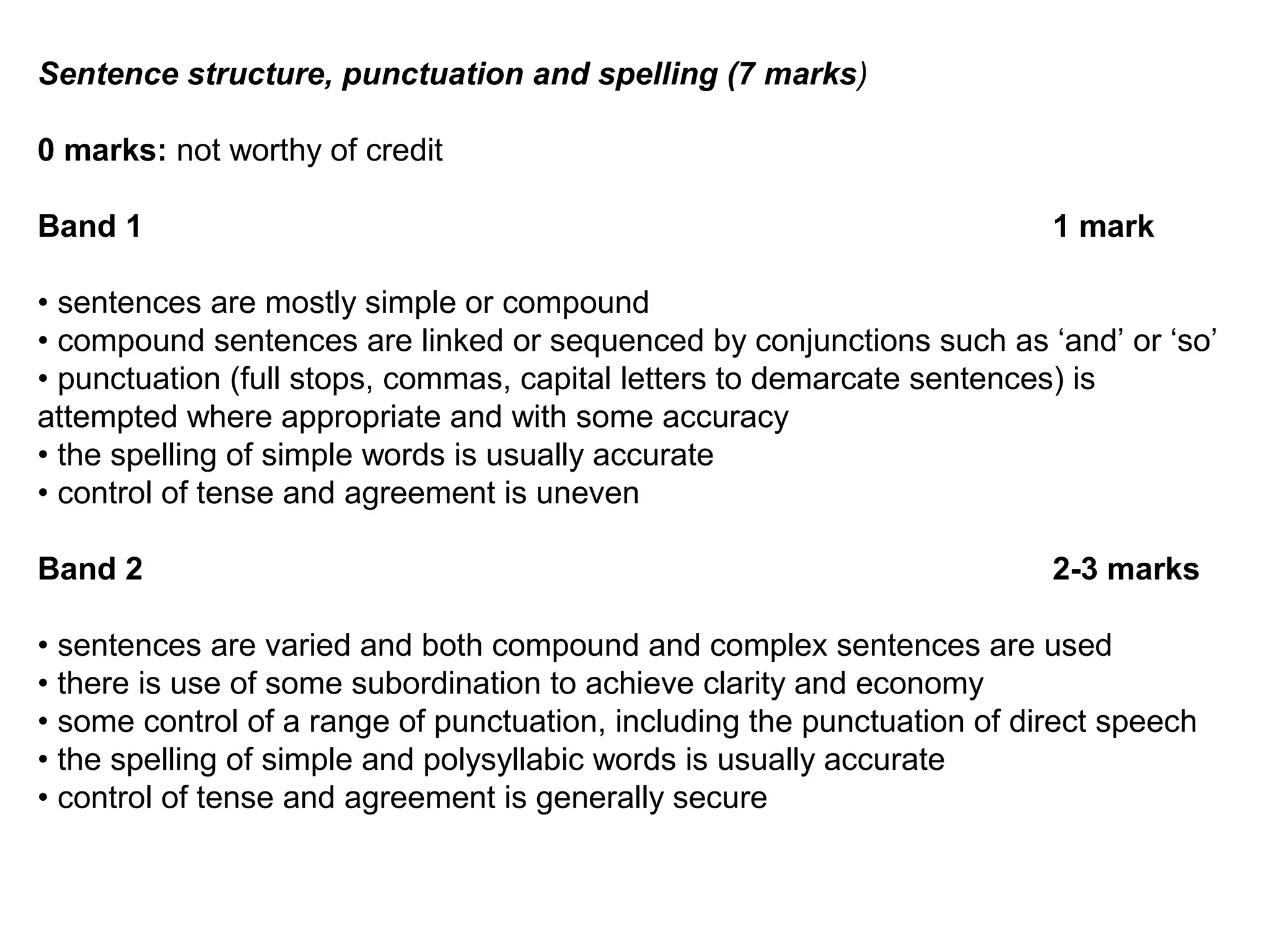 Sentence structure, punctuation and spelling (7 marks)
0 marks: not worthy of credit
Band 1 1 mark
• sentences are mostly simple or compound
• compound sentences are linked or sequenced by conjunctions such as ‘and’ or ‘so’
• punctuation (full stops, commas, capital letters to demarcate sentences) is
attempted where appropriate and with some accuracy
• the spelling of simple words is usually accurate
• control of tense and agreement is uneven
Band 2 2-3 marks
• sentences are varied and both compound and complex sentences are used
• there is use of some subordination to achieve clarity and economy
• some control of a range of punctuation, including the punctuation of direct speech
• the spelling of simple and polysyllabic words is usually accurate
• control of tense and agreement is generally secure
 