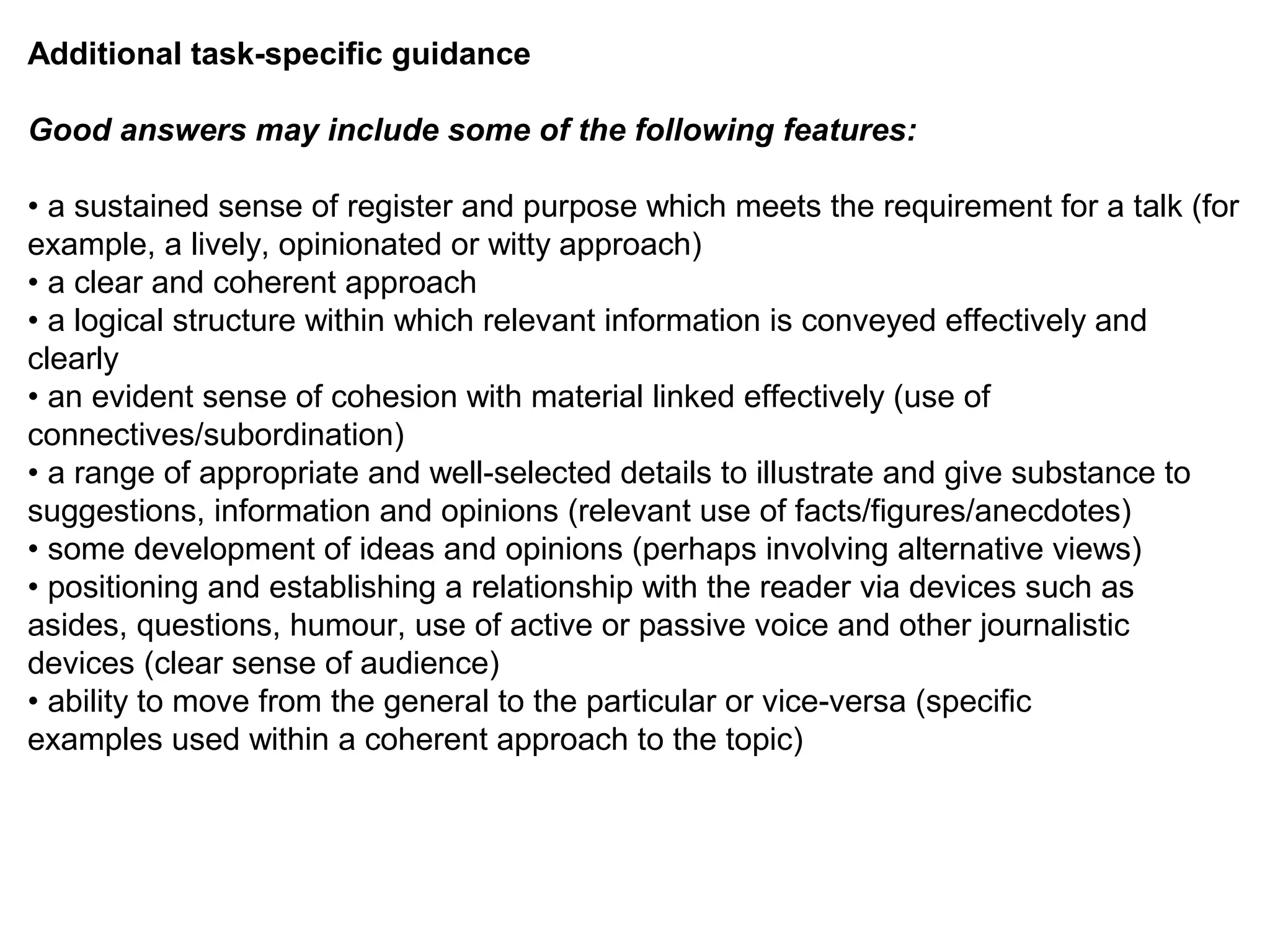 Additional task-specific guidance
Good answers may include some of the following features:
• a sustained sense of register and purpose which meets the requirement for a talk (for
example, a lively, opinionated or witty approach)
• a clear and coherent approach
• a logical structure within which relevant information is conveyed effectively and
clearly
• an evident sense of cohesion with material linked effectively (use of
connectives/subordination)
• a range of appropriate and well-selected details to illustrate and give substance to
suggestions, information and opinions (relevant use of facts/figures/anecdotes)
• some development of ideas and opinions (perhaps involving alternative views)
• positioning and establishing a relationship with the reader via devices such as
asides, questions, humour, use of active or passive voice and other journalistic
devices (clear sense of audience)
• ability to move from the general to the particular or vice-versa (specific
examples used within a coherent approach to the topic)
 