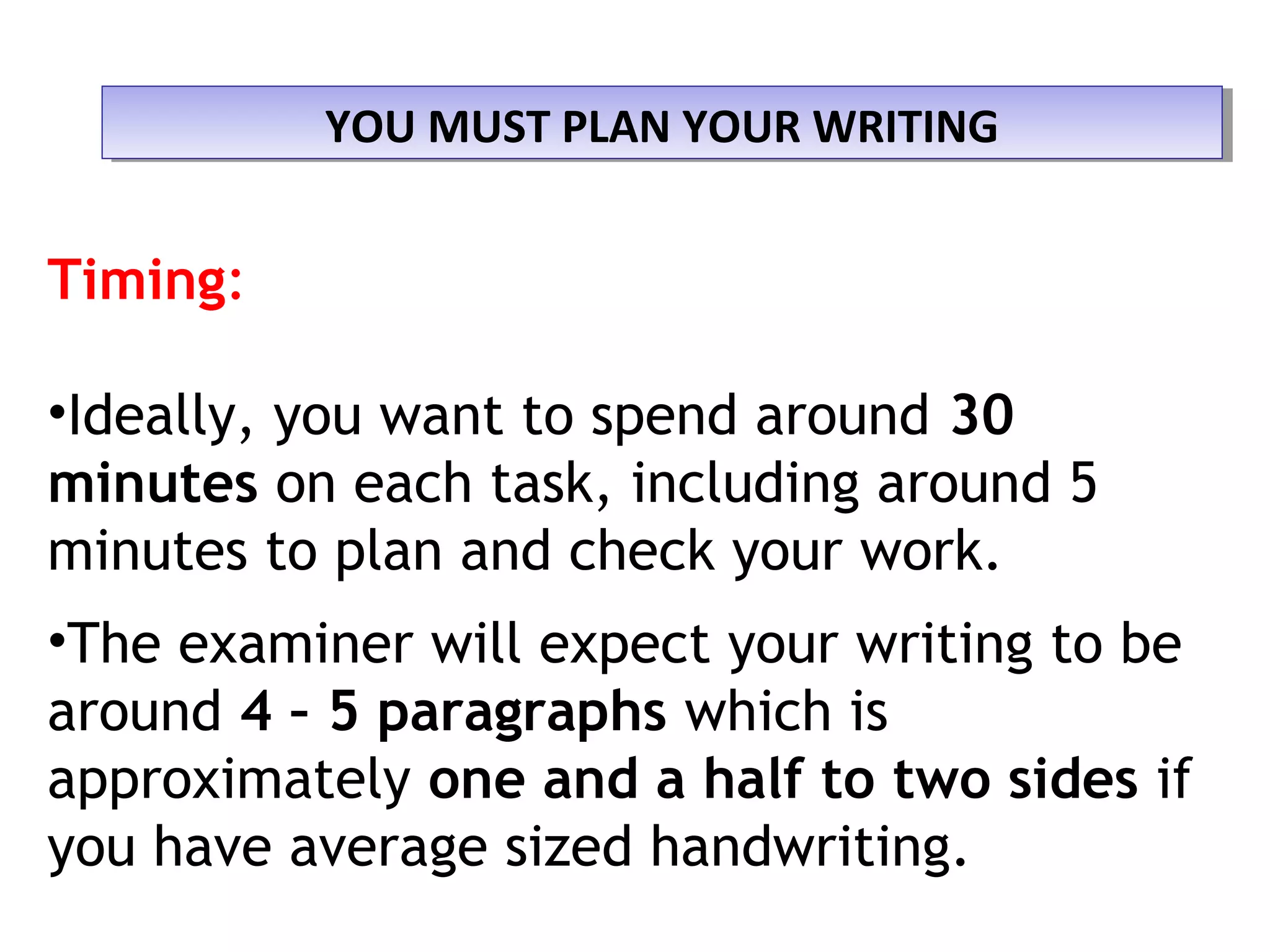 YOU MUST PLAN YOUR WRITINGYOU MUST PLAN YOUR WRITING
Timing:
•Ideally, you want to spend around 30
minutes on each task, including around 5
minutes to plan and check your work.
•The examiner will expect your writing to be
around 4 – 5 paragraphs which is
approximately one and a half to two sides if
you have average sized handwriting.
 