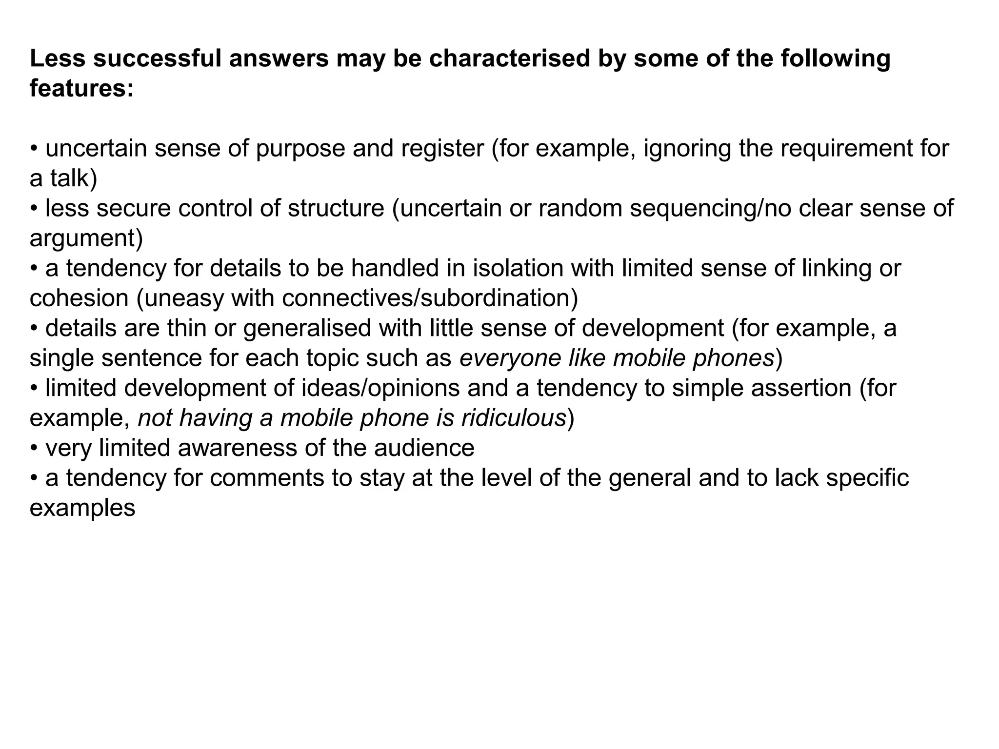 Less successful answers may be characterised by some of the following
features:
• uncertain sense of purpose and register (for example, ignoring the requirement for
a talk)
• less secure control of structure (uncertain or random sequencing/no clear sense of
argument)
• a tendency for details to be handled in isolation with limited sense of linking or
cohesion (uneasy with connectives/subordination)
• details are thin or generalised with little sense of development (for example, a
single sentence for each topic such as everyone like mobile phones)
• limited development of ideas/opinions and a tendency to simple assertion (for
example, not having a mobile phone is ridiculous)
• very limited awareness of the audience
• a tendency for comments to stay at the level of the general and to lack specific
examples
 