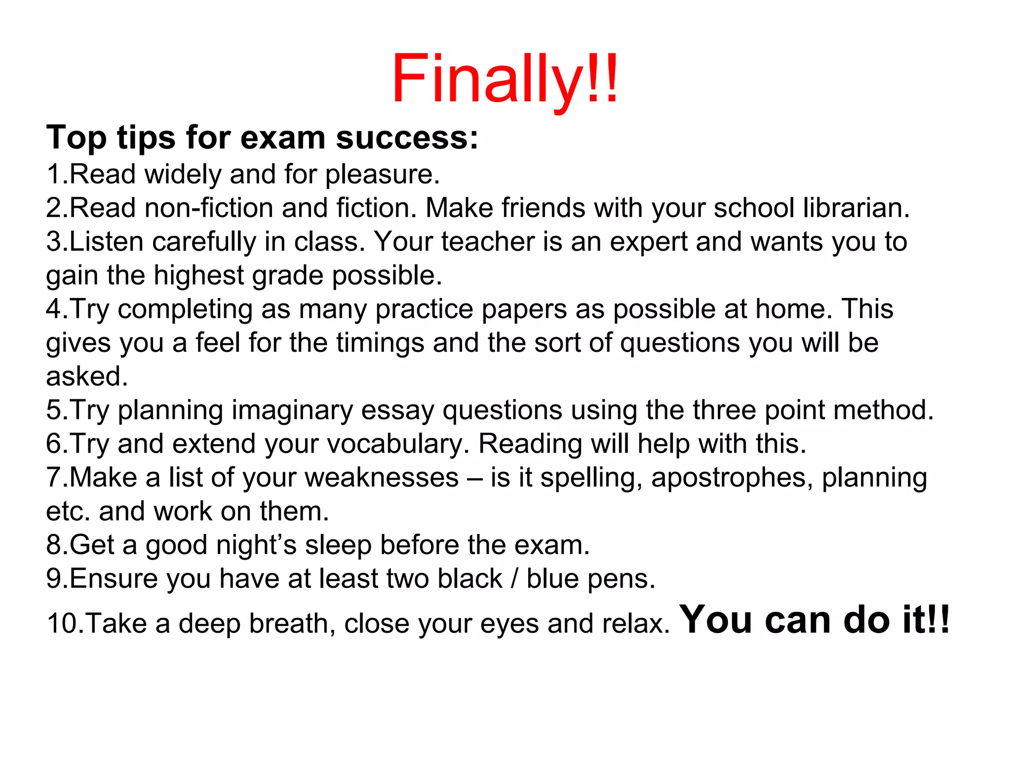 Finally!!
Top tips for exam success:
1.Read widely and for pleasure.
2.Read non-fiction and fiction. Make friends with your school librarian.
3.Listen carefully in class. Your teacher is an expert and wants you to
gain the highest grade possible.
4.Try completing as many practice papers as possible at home. This
gives you a feel for the timings and the sort of questions you will be
asked.
5.Try planning imaginary essay questions using the three point method.
6.Try and extend your vocabulary. Reading will help with this.
7.Make a list of your weaknesses – is it spelling, apostrophes, planning
etc. and work on them.
8.Get a good night’s sleep before the exam.
9.Ensure you have at least two black / blue pens.
10.Take a deep breath, close your eyes and relax. You can do it!!
 