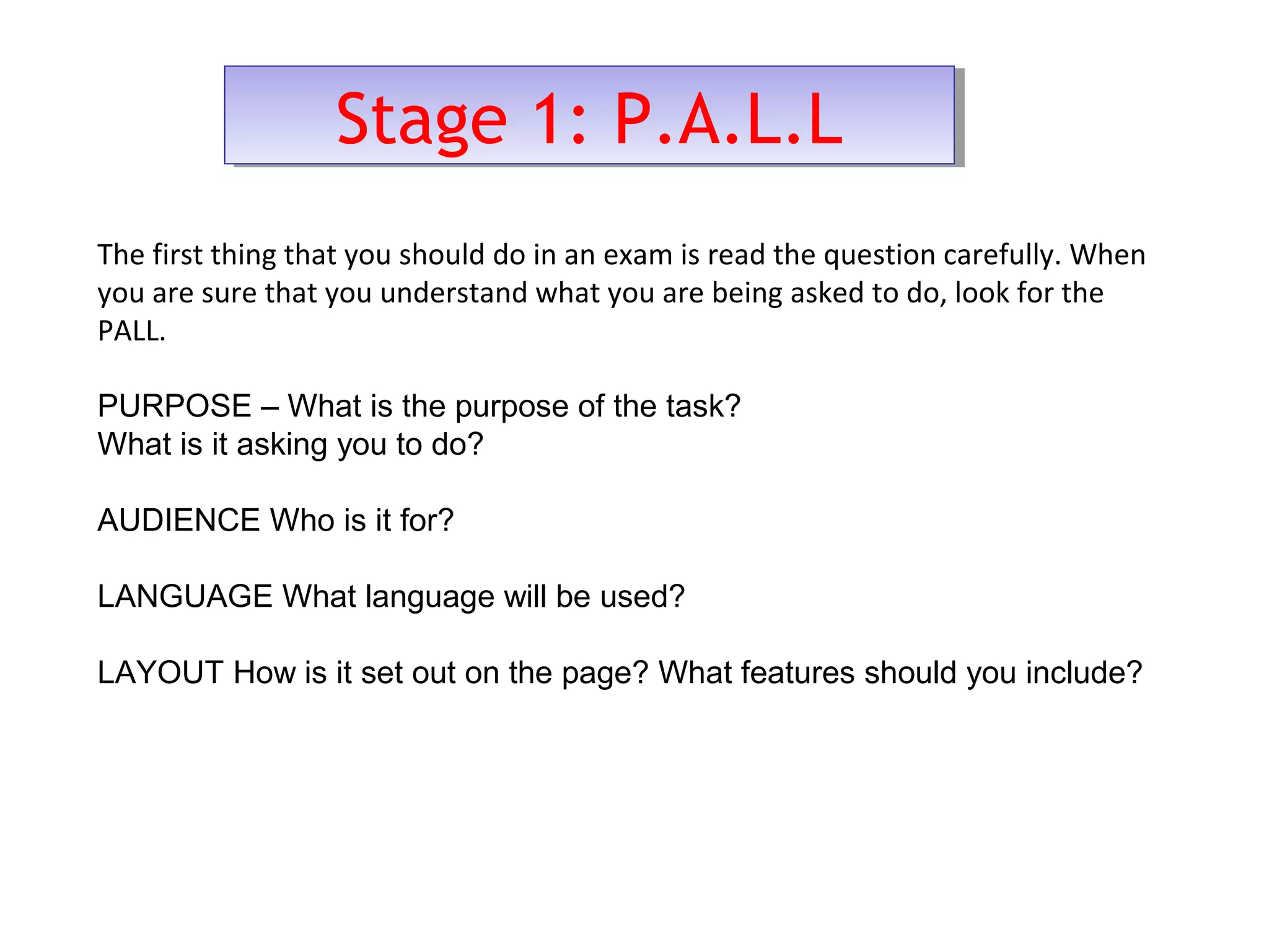 Stage 1: P.A.L.LStage 1: P.A.L.L
The first thing that you should do in an exam is read the question carefully. When
you are sure that you understand what you are being asked to do, look for the
PALL.
PURPOSE – What is the purpose of the task?
What is it asking you to do?
AUDIENCE Who is it for?
LANGUAGE What language will be used?
LAYOUT How is it set out on the page? What features should you include?
 
