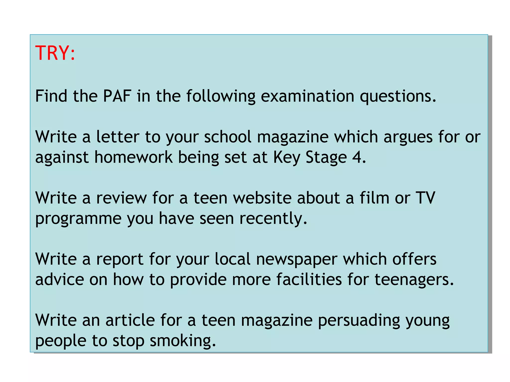 TRY:
Find the PAF in the following examination questions.
Write a letter to your school magazine which argues for or
against homework being set at Key Stage 4.
Write a review for a teen website about a film or TV
programme you have seen recently.
Write a report for your local newspaper which offers
advice on how to provide more facilities for teenagers.
Write an article for a teen magazine persuading young
people to stop smoking.
TRY:
Find the PAF in the following examination questions.
Write a letter to your school magazine which argues for or
against homework being set at Key Stage 4.
Write a review for a teen website about a film or TV
programme you have seen recently.
Write a report for your local newspaper which offers
advice on how to provide more facilities for teenagers.
Write an article for a teen magazine persuading young
people to stop smoking.
 