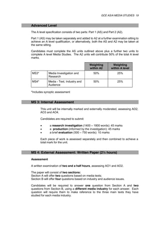 GCE AS/A MEDIA STUDIES 19
Advanced Level
The A level specification consists of two parts: Part 1 (AS) and Part 2 (A2).
Part 1 (AS) may be taken separately and added to A2 at a further examination sitting to
achieve an A level qualification, or alternatively, both the AS and A2 may be taken at
the same sitting.
Candidates must complete the AS units outlined above plus a further two units to
complete A level Media Studies. The A2 units will contribute 50% of the total A level
marks.
Weighting
within A2
Weighting
within A level
MS3* Media Investigation and
Research
50% 25%
MS4* Media - Text, Industry and
Audience
50% 25%
*Includes synoptic assessment
MS 3: Internal Assessment
This unit will be internally marked and externally moderated, assessing AO2,
AO3 and AO4.
Candidates are required to submit:
 a research investigation (1400 – 1800 words): 45 marks
 a production (informed by the investigation): 45 marks
 a brief evaluation (500 – 750 words): 10 marks
Each piece of work is assessed separately and then combined to achieve a
total mark for the unit.
MS 4: External Assessment: Written Paper (2½ hours)
Assessment
A written examination of two and a half hours, assessing AO1 and AO2.
The paper will consist of two sections:
Section A will offer two questions based on media texts;
Section B will offer four questions based on industry and audience issues.
Candidates will be required to answer one question from Section A and two
questions from Section B, using a different media industry for each answer. Each
question will require them to make reference to the three main texts they have
studied for each media industry.
 