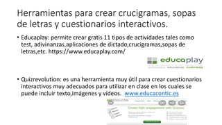Herramientas para crear crucigramas, sopas
de letras y cuestionarios interactivos.
• Educaplay: permite crear gratis 11 tipos de actividades tales como
test, adivinanzas,aplicaciones de dictado,crucigramas,sopas de
letras,etc. https://www.educaplay.com/
• Quizrevolution: es una herramienta muy útil para crear cuestionarios
interactivos muy adecuados para utilizar en clase en los cuales se
puede incluir texto,imágenes y vídeos. www.educacontic.es
 
