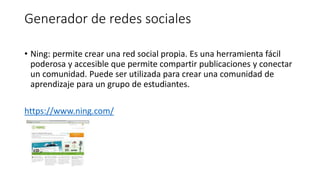 Generador de redes sociales
• Ning: permite crear una red social propia. Es una herramienta fácil
poderosa y accesible que permite compartir publicaciones y conectar
un comunidad. Puede ser utilizada para crear una comunidad de
aprendizaje para un grupo de estudiantes.
https://www.ning.com/
 