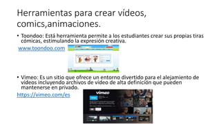 Herramientas para crear vídeos,
comics,animaciones.
• Toondoo: Está herramienta permite a los estudiantes crear sus propias tiras
cómicas, estimulando la expresión creativa.
www.toondoo.com
• Vimeo: Es un sitio que ofrece un entorno divertido para el alejamiento de
vídeos incluyendo archivos de vídeo de alta definición que pueden
mantenerse en privado.
https://vimeo.com/es
 