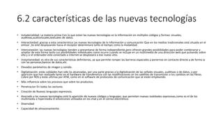 6.2 características de las nuevas tecnologías
• Inmaterialidad: La materia prima Con la que estan las nuevas tecnologías es la Información en múltiples códigos y formas: visuales,
auditivas,audiovisuales,textuales de datos.
• Interactividad: gracias a esta característica Las nuevas tecnologías de la información y comunicación Que en los medios tradicionales está situada en el
emisor ,Se esté desplazando hacia el receptor determinará tanto el tiempo como la modalidad.
• Interconexión: las nuevas tecnologías tienden a presentarse de forma independiente,pero ofrecen grandes posibilidades para poder combinarse y
ampliar de esta forma tanto sus posibilidades individuales como ocurre cuando se incluye en un multimedia de una dirección web que pulsando sobre
ella y si el ordenador está conectado a internet se desplazará a ese nuevo sitio.
• Instantaneidad: es otra de sus características definitorios, ya que permite romper las barreras espaciales y ponernos en contacto directo y de forma ia
con las personas,bancos de datos,etc.
• Elevados parámetros de imagen y sonido.
• Digitalización: estás calidades han sido lss alcanzadas, por una parte gracias a la digitalización de las señales visuales, auditivas o de datos, y por
aparicion que han realizado tanto en el hardware de transferencia con las modificaciones en los satélites de transmisión o los cambios en las fibras.
Cobre por RDS y estás últimas por ATM, como en el software de protocolos de comunicación que se están empleando.
• Más influencia sobre los procesos que sobre los productos.
• Penetracion En todos los sectores.
• Creación de Nuevos lenguajes expresivos.
• Asociado a las nuevas tecnologías está la aparición de nuevos códigos y lenguajes, que permiten nuevas realidades expresivas,como es el de los
multimedia e hipermedia O emoticones utilizados en los chat y en el correo electrónico.
• Diversidad
• Capacidad de almacenamiento.
 