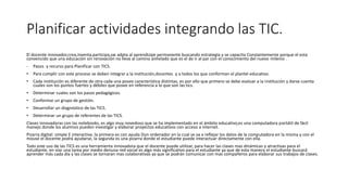 Planificar actividades integrando las TIC.
El docente innovador,crea,inventa,participa,sw adpta al aprendizaje permanente buscando estrategia y se capacita Constantemente porque el esta
convencido que una educación sin renovación no lleva al camino anhelado que es el de ir al par con el conocimiento del nuevo milenio .
- Pasos y recurso para Planificar con TICS.
• Para cumplir con este proceso se deben integrar a la institución,docentes y a todos los que conforman el plantel educativo.
• Cada institución es diferente de otra cada una posee característica distintas, es por ello que primero se debe evaluar a la institución y darse cuenta
cuales son los puntos fuertes y débiles que posee en referencia a lo que son las tics.
• Determinar cuales son los pasos pedagógicos.
• Conformar un grupo de gestión.
• Desarrollar un diagnóstico de las TICS.
• Determinar un grupo de referentes de las TICS.
Clases innovadoras con las notebooks, es algo muy novedoso que se ha implementado en el ámbito educativo,es una computadora portátil de fácil
manejo donde los alumnos pueden investigar y elaborar proyectos educativos con acceso a internet.
Pizarra digital: simple E interactiva: la primera es con ayuda Dun ordenador en la cual se va a reflejar los datos de la computadora en la misma y con el
mouse el docente podrá ayudarse, la segunda es una pizarra donde el estudiante puede interactuar directamente con ella.
Todo este uso de las TICS es una herramienta innovadora que el docente puede utilizar, para hacer las clases mas dinámicas y atractivas para el
estudiante, en viar una tarea por medio denuna red social es algo más significativo para el estudiante ya que de esta manera el estudiante buscará
aprender más cada día y las clases se tornaran mas colaborativas ya que se podrán comunicar con mas compañeros para elaborar sus trabajos de clases.
 