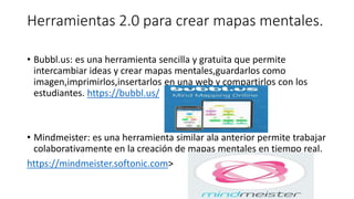 Herramientas 2.0 para crear mapas mentales.
• Bubbl.us: es una herramienta sencilla y gratuita que permite
intercambiar ideas y crear mapas mentales,guardarlos como
imagen,imprimirlos,insertarlos en una web y compartirlos con los
estudiantes. https://bubbl.us/
• Mindmeister: es una herramienta similar ala anterior permite trabajar
colaborativamente en la creación de mapas mentales en tiempo real.
https://mindmeister.softonic.com>
 