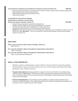 Associate Director of Special Events and Outreach, Northeastern University, Boston, MA
2000-2001
- Planned and produced President’s Development trip to Florida for alumni receptions and development appointments
- Redeveloped university’s Homecoming festivities
- Planned and produced alumni and community events
- Supervised an assistant
Assistant Director of Events/Event Manager
Special Projects Coordinator (Annual Giving),
Georgia Tech Alumni Association, Atlanta, GA
1999-2000
- Managed class giving program in Annual Giving department
- Member of Atlanta Chapter of ISES (International Special Events Society)
- Proposed and Created Special Event Department for Alumni Association
- Created and produced annual Buzz Bash all alumni party at Homecoming
- Planned all Alumni Homecoming events for the Georgia Tech Alumni Association including the creation of a new all
alumni event titled “Buzz Bash.” This new event had 500+ attend and Homecoming overall received the highest
ratings from alumni ever.

EDUCTION
M.Div., Emory University, Candler School of Theology, Atlanta, GA
Major: Divinity
B.S., University of Florida, College of Journalism & Communication, Gainesville, FL
Major: Advertising
B.S., University of Florida, College of Journalism & Communication, Gainesville, FL
Major: Telecommunication Management

SKILLS AND EXPERIENCE
-

MS Office, CorelDraw 8, Blackbaud Raiser’s Edge, WordPerfect, Windows 95/98 & XP, Apple OSx, PageMaker,
Adobe PhotoDeluxe, Quicken, EudoraPro, Outlook, Excel, Access, Word, PowerPoint, EMS, Apple iPhoto, digital
photography, Twitter, WordPress, and others

-

Organized and produced advertising media kit to support the University of Florida's annual homecoming
celebration titled “Gator Growl.” Sold the largest volume of program advertising space in the history of the
event. Advertising volume revenue exceeded overall cost of the program. Created and produced overall design
and layout for this program.

-

Planned and implemented a LAN computer network installation to support computer operations in the
University of Florida President’s office. Additionally planned and assisted in the designing and Installation of a
new phone system to support this same office complex.

2

 