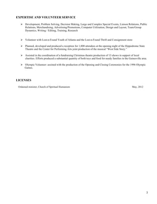 EXPERTISE AND VOLUNTEER SERVICE
! Development, Problem Solving, Decision Making, Large and Complex Special Events, Liaison Relations, Public
Relations, Merchandising, Advertising/Promotions, Computer Utilization, Design and Layout, Team/Group
Dynamics, Writing / Editing, Training, Research
! Volunteer with Lost-n-Found Youth of Atlanta and the Lost-n-Found Thrift and Consignment store
! Planned, developed and produced a reception for 1,800 attendees at the opening night of the Hippodrome State
Theatre and the Center for Performing Arts joint production of the musical “West Side Story.”
! Assisted in the coordination of a fundraising Christmas theatre production of 13 shows in support of local
charities. Efforts produced a substantial quantity of both toys and food for needy families in the Gainesville area.
! Olympic Volunteer: assisted with the production of the Opening and Closing Ceremonies for the 1996 Olympic
Games.

LICENSES
Ordained minister, Church of Spiritual Humanism

May, 2012

3

 