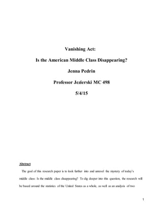 1
Vanishing Act:
Is the American Middle Class Disappearing?
Jenna Pedrin
Professor Jezierski MC 498
5/4/15
Abstract
The goal of this research paper is to look further into and unravel the mystery of today’s
middle class: Is the middle class disappearing? To dig deeper into this question, the research will
be based around the statistics of the United States as a whole, as well as an analysis of two
 