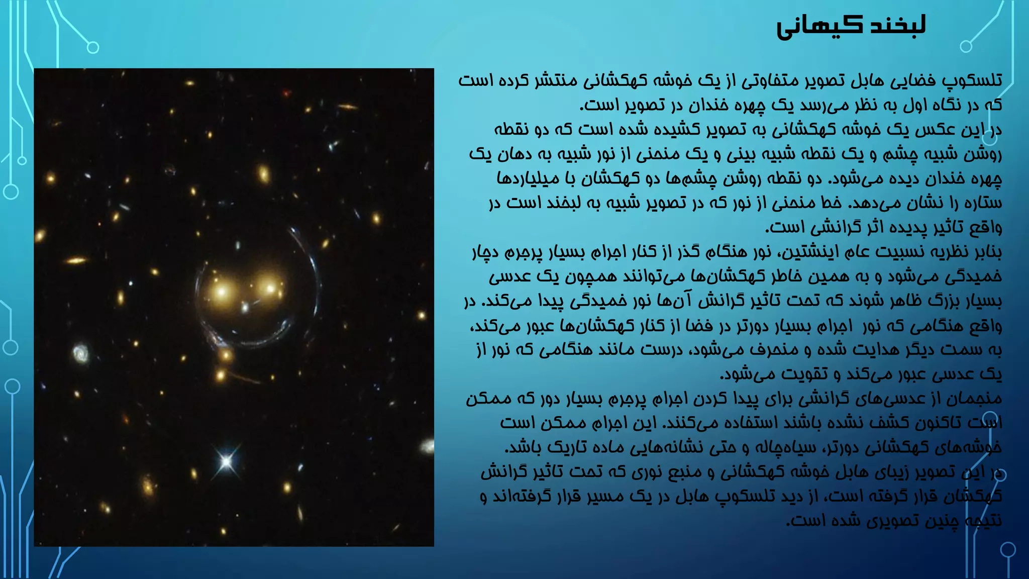 ‫کیهانی‬ ‫لبخند‬
‫منتش‬ ‫کهکشانی‬ ‫خوشه‬ ‫یک‬ ‫از‬ ‫متفاوتی‬ ‫تصویر‬ ‫هابل‬ ‫فضایی‬ ‫تلسکوپ‬‫است‬ ‫کرده‬ ‫ر‬
‫است‬ ‫تصویر‬ ‫در‬ ‫خندان‬ ‫چهره‬ ‫یک‬ ‫رسد‬‫می‬ ‫نظر‬ ‫به‬ ‫اول‬ ‫نگاه‬ ‫در‬ ‫که‬.
‫نق‬ ‫دو‬ ‫که‬ ‫است‬ ‫شده‬ ‫کشیده‬ ‫تصویر‬ ‫به‬ ‫کهکشانی‬ ‫خوشه‬ ‫یک‬ ‫عکس‬ ‫این‬ ‫در‬‫طه‬
‫به‬ ‫شبیه‬ ‫نور‬ ‫از‬ ‫منحنی‬ ‫یک‬ ‫و‬ ‫بینی‬ ‫شبیه‬ ‫نقطه‬ ‫یک‬ ‫و‬ ‫چشم‬ ‫شبیه‬ ‫روشن‬‫یک‬ ‫دهان‬
‫شود‬‫می‬ ‫دیده‬ ‫خندان‬ ‫چهره‬.‫میلیاردها‬ ‫با‬ ‫کهکشان‬ ‫دو‬ ‫ها‬‫چشم‬ ‫روشن‬ ‫نقطه‬ ‫دو‬
‫دهد‬‫می‬ ‫نشان‬ ‫را‬ ‫ستاره‬.‫اس‬ ‫لبخند‬ ‫به‬ ‫شبیه‬ ‫تصویر‬ ‫در‬ ‫که‬ ‫نور‬ ‫از‬ ‫منحنی‬ ‫خط‬‫در‬ ‫ت‬
‫است‬ ‫گرانشی‬ ‫اثر‬ ‫پدیده‬ ‫تاثیر‬ ‫واقع‬.
‫پ‬ ‫بسیار‬ ‫اجرام‬ ‫کنار‬ ‫از‬ ‫گذر‬ ‫هنگام‬ ‫نور‬ ،‫اینشتین‬ ‫عام‬ ‫نسبیت‬ ‫نظریه‬ ‫بنابر‬‫دچار‬ ‫رجرم‬
‫عدسی‬ ‫یک‬ ‫همچون‬ ‫توانند‬‫می‬ ‫ها‬‫کهکشان‬ ‫خاطر‬ ‫همین‬ ‫به‬ ‫و‬ ‫شود‬‫می‬ ‫خمیدگی‬
‫می‬ ‫پیدا‬ ‫خمیدگی‬ ‫نور‬ ‫ها‬‫آن‬ ‫گرانش‬ ‫تاثیر‬ ‫تحت‬ ‫که‬ ‫شوند‬ ‫ظاهر‬ ‫بزرگ‬ ‫بسیار‬‫کند‬.‫در‬
‫نور‬ ‫که‬ ‫هنگامی‬ ‫واقع‬‫می‬ ‫عبور‬ ‫ها‬‫کهکشان‬ ‫کنار‬ ‫از‬ ‫فضا‬ ‫در‬ ‫دورتر‬ ‫بسیار‬ ‫اجرام‬،‫کند‬
‫از‬ ‫نور‬ ‫که‬ ‫هنگامی‬ ‫مانند‬ ‫درست‬ ،‫شود‬‫می‬ ‫منحرف‬ ‫و‬ ‫شده‬ ‫هدایت‬ ‫دیگر‬ ‫سمت‬ ‫به‬
‫شود‬‫می‬ ‫تقویت‬ ‫و‬ ‫کند‬‫می‬ ‫عبور‬ ‫عدسی‬ ‫یک‬.
‫ممک‬ ‫که‬ ‫دور‬ ‫بسیار‬ ‫پرجرم‬ ‫اجرام‬ ‫کردن‬ ‫پیدا‬ ‫برای‬ ‫گرانشی‬ ‫های‬‫عدسی‬ ‫از‬ ‫منجمان‬‫ن‬
‫کنند‬‫می‬ ‫استفاده‬ ‫باشند‬ ‫نشده‬ ‫کشف‬ ‫تاکنون‬ ‫است‬.‫اس‬ ‫ممکن‬ ‫اجرام‬ ‫این‬‫ت‬
‫باشد‬ ‫تاریک‬ ‫ماده‬ ‫هایی‬‫نشانه‬ ‫حتی‬ ‫و‬ ‫چاله‬‫سیاه‬ ،‫دورتر‬ ‫کهکشانی‬ ‫های‬‫خوشه‬.
‫تاثیر‬ ‫تحت‬ ‫که‬ ‫نوری‬ ‫منبع‬ ‫و‬ ‫کهکشانی‬ ‫خوشه‬ ‫هابل‬ ‫زیبای‬ ‫تصویر‬ ‫این‬ ‫در‬‫گرانش‬
‫گرفت‬ ‫قرار‬ ‫مسیر‬ ‫یک‬ ‫در‬ ‫هابل‬ ‫تلسکوپ‬ ‫دید‬ ‫از‬ ،‫است‬ ‫گرفته‬ ‫قرار‬ ‫کهکشان‬‫و‬ ‫اند‬‫ه‬
‫است‬ ‫شده‬ ‫تصویری‬ ‫چنین‬ ‫نتیجه‬.
 