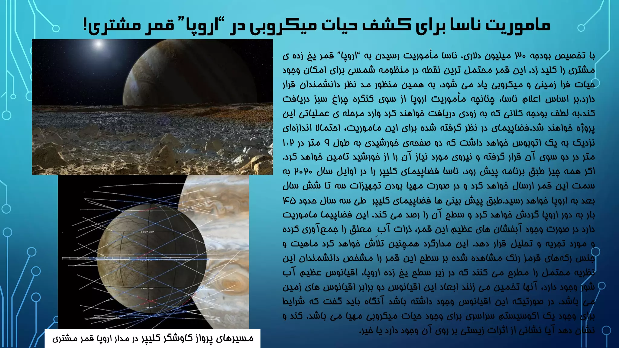 ‫در‬‫میکروبی‬ ‫حیات‬‫کشف‬‫برای‬‫ناسا‬ ‫ماموریت‬“‫اروپا‬”‫مشتری‬‫قمر‬!
‫با‬‫تخصیص‬‫بودجه‬3۰‫میلیون‬،‫دالری‬‫ناسا‬‫مأموریت‬‫رسیدن‬‫به‬“‫اروپا‬”‫قمر‬‫یخ‬‫زده‬‫ی‬
‫مشتری‬‫را‬‫کلید‬‫زد‬.‫این‬‫قمر‬‫محتمل‬‫ترین‬‫نقطه‬‫در‬‫منظومه‬‫شمسی‬‫برای‬‫امکان‬‫و‬‫جود‬
‫حیات‬‫فرا‬‫زمینی‬‫و‬‫میکروبی‬‫یاد‬‫می‬،‫شود‬‫به‬‫همین‬‫منظور‬‫مد‬‫نظر‬‫دانشمندان‬‫قرار‬
‫دارد‬.‫بر‬‫اساس‬‫اعالم‬،‫ناسا‬‫چنانچه‬‫مأموریت‬‫اروپا‬‫از‬‫سوی‬‫کنگره‬‫چراغ‬‫سبز‬‫دریافت‬
‫کند،به‬‫لطف‬‫بودجه‬‫کالنی‬‫که‬‫به‬‫زودی‬‫دریافت‬‫خواهند‬‫کرد‬‫وارد‬‫مرحله‬‫ی‬‫عملیات‬‫ی‬‫این‬
‫پروژه‬‫خواهند‬‫شد‬.‫فضاپیمای‬‫در‬‫نظر‬‫گرفته‬‫شده‬‫برای‬‫این‬،‫ماموریت‬‫احتماال‬‫اند‬‫ای‬‫ازه‬
‫نزدیک‬‫به‬‫یک‬‫اتوبوس‬‫خواهد‬‫داشت‬‫که‬‫دو‬‫ی‬‫صفحه‬‫خورشیدی‬‫به‬‫طول‬9‫متر‬‫در‬1٫2
‫متر‬‫در‬‫دو‬‫سوی‬‫آن‬‫قرار‬‫گرفته‬‫و‬‫نیروی‬‫مورد‬‫نیاز‬‫آن‬‫را‬‫از‬‫خورشید‬‫تامین‬‫خواهد‬‫کرد‬.
‫اگر‬‫همه‬‫چیز‬‫طبق‬‫برنامه‬‫پیش‬،‫رود‬‫ناسا‬‫فضاپیمای‬‫کلیپر‬‫را‬‫در‬‫اوایل‬‫سال‬2۰2۰‫به‬
‫سمت‬‫این‬‫قمر‬‫ارسال‬‫خواهد‬‫کرد‬‫و‬‫در‬‫صورت‬‫مهیا‬‫بودن‬‫تجهیزات‬‫سه‬‫تا‬‫شش‬‫سال‬
‫بعد‬‫به‬‫اروپا‬‫خواهد‬‫رسید‬.‫طبق‬‫پیش‬‫بینی‬‫ها‬‫فضاپیمای‬‫کلیپر‬‫طی‬‫سه‬‫سال‬‫حدود‬4۵
‫بار‬‫به‬‫دور‬‫اروپا‬‫گردش‬‫خواهد‬‫کرد‬‫و‬‫سطح‬‫آن‬‫را‬‫رصد‬‫می‬‫کند‬.‫این‬‫فضاپیما‬‫ماموری‬‫ت‬
‫دارد‬‫در‬‫صورت‬‫وجود‬‫آبفشان‬‫های‬‫عظیم‬‫این‬،‫قمر‬‫ذرات‬‫آب‬ِ‫معلق‬‫را‬‫آوری‬‫جمع‬‫کرده‬
‫و‬‫مورد‬‫تجریه‬‫و‬‫تحلیل‬‫قرار‬‫دهد‬.‫این‬‫مدارگرد‬‫همچنین‬‫تالش‬‫خواهد‬‫کرد‬‫ماهیت‬‫و‬
‫جنس‬‫های‬‫رگه‬‫قرمز‬‫رنگ‬‫مشاهده‬‫شده‬‫بر‬‫سطح‬‫این‬‫قمر‬‫را‬‫مشخص‬‫دانشمندان‬‫این‬
‫نظریه‬‫محتمل‬‫را‬‫مطرح‬‫می‬‫کنند‬‫که‬‫در‬‫زیر‬‫سطح‬‫یخ‬‫زده‬،‫اروپا‬‫اقیانوس‬‫عظیم‬‫آب‬
‫شور‬‫وجود‬،‫دارد‬‫آنها‬‫تخمین‬‫می‬‫زنند‬‫ابعاد‬‫این‬‫اقیانوس‬‫دو‬‫برابر‬‫اقیانوس‬‫های‬‫زمی‬‫ن‬
‫می‬‫باشد‬.‫در‬‫صورتیکه‬‫این‬‫اقیانوس‬‫وجود‬‫داشته‬‫باشد‬‫آنگاه‬‫باید‬‫گفت‬‫که‬‫ش‬‫رایط‬
‫برای‬‫وجود‬‫یک‬‫اکوسیستم‬‫سراسری‬‫برای‬‫وجود‬‫حیات‬‫میکروبی‬‫مهیا‬‫می‬‫باشد‬.‫ک‬‫ند‬‫و‬
‫نشان‬‫دهد‬‫آیا‬‫نشانی‬‫از‬‫اثرات‬‫زیستی‬‫بر‬‫روی‬‫آن‬‫وجود‬‫دارد‬‫یا‬‫خیر‬.
‫کلیپر‬ ‫کاوشگر‬ ‫پرواز‬ ‫مسیرهای‬‫مشتری‬ ‫قمر‬ ‫اروپا‬ ‫مدار‬ ‫در‬
 