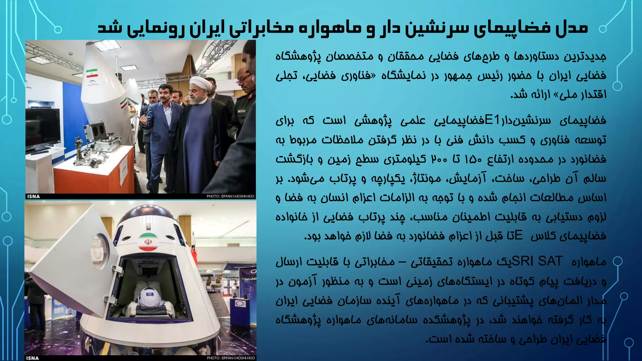 ‫شد‬ ‫رونمایی‬‫ایران‬‫مخابراتی‬ ‫ماهواره‬ ‫و‬ ‫دار‬‫سرنشین‬‫فضاپیمای‬ ‫مدل‬
‫جدیدترین‬‫دستاوردها‬‫و‬‫های‬‫طرح‬‫فضایی‬‫محققان‬‫و‬‫متخصصان‬‫پژوهشگ‬‫اه‬
‫فضایی‬‫ایران‬‫با‬‫حضور‬‫رئیس‬‫جمهور‬‫در‬‫نمایشگاه‬«‫فناوری‬،‫فضایی‬‫ت‬‫جلی‬
‫اقتدار‬‫ملی‬»‫ارائه‬‫شد‬.
‫فضاپیمای‬‫دار‬‫سرنشین‬E1‫فضاپیمایی‬‫علمی‬‫پژوهشی‬‫است‬‫که‬‫برای‬
‫توسعه‬‫فناوری‬‫و‬‫کسب‬‫دانش‬‫فنی‬‫با‬‫در‬‫نظر‬‫گرفتن‬‫مالحظات‬‫مربو‬‫ط‬‫به‬
‫فضانورد‬‫در‬‫محدوده‬‫ارتفاع‬1۵۰‫تا‬2۰۰‫کیلومتری‬‫سطح‬‫زمین‬‫و‬‫بازگشت‬
‫سالم‬‫آن‬،‫طراحی‬،‫ساخت‬،‫آزمایش‬،‫مونتاژ‬‫یکپارچه‬‫و‬‫پرتاب‬‫شود‬‫می‬.‫ب‬‫ر‬
‫اساس‬‫مطالعات‬‫انجام‬‫شده‬‫و‬‫با‬‫توجه‬‫به‬‫الزامات‬‫اعزام‬‫انسان‬‫به‬‫فض‬‫ا‬‫و‬
‫لزوم‬‫دستیابی‬‫به‬‫قابلیت‬‫اطمینان‬،‫مناسب‬‫چند‬‫پرتاب‬‫فضایی‬‫ا‬‫ز‬‫خانواده‬
‫فضاپیمای‬‫کالس‬E‫تا‬‫قبل‬‫از‬‫اعزام‬‫فضانورد‬‫به‬‫فضا‬‫الزم‬‫خواهد‬‫بود‬.
‫ماهواره‬SRI SAT‫یک‬‫ماهواره‬‫تحقیقاتی‬–‫مخابراتی‬‫با‬‫قابلیت‬‫ارس‬‫ال‬
‫و‬‫دریافت‬‫پیام‬‫کوتاه‬‫در‬‫های‬‫ایستگاه‬‫زمینی‬‫است‬‫و‬‫به‬‫منظور‬‫آزمون‬‫در‬
‫مدار‬‫های‬‫المان‬‫پشتیبانی‬‫که‬‫در‬‫های‬‫ماهواره‬‫آینده‬‫سازمان‬‫فضایی‬‫ایرا‬‫ن‬
‫به‬‫کار‬‫گرفته‬‫خواهند‬،‫شد‬‫در‬‫پژوهشکده‬‫های‬‫سامانه‬‫ماهواره‬‫پژوهشگاه‬
‫فضایی‬‫ایران‬‫طراحی‬‫و‬‫ساخته‬‫شده‬‫است‬.
 