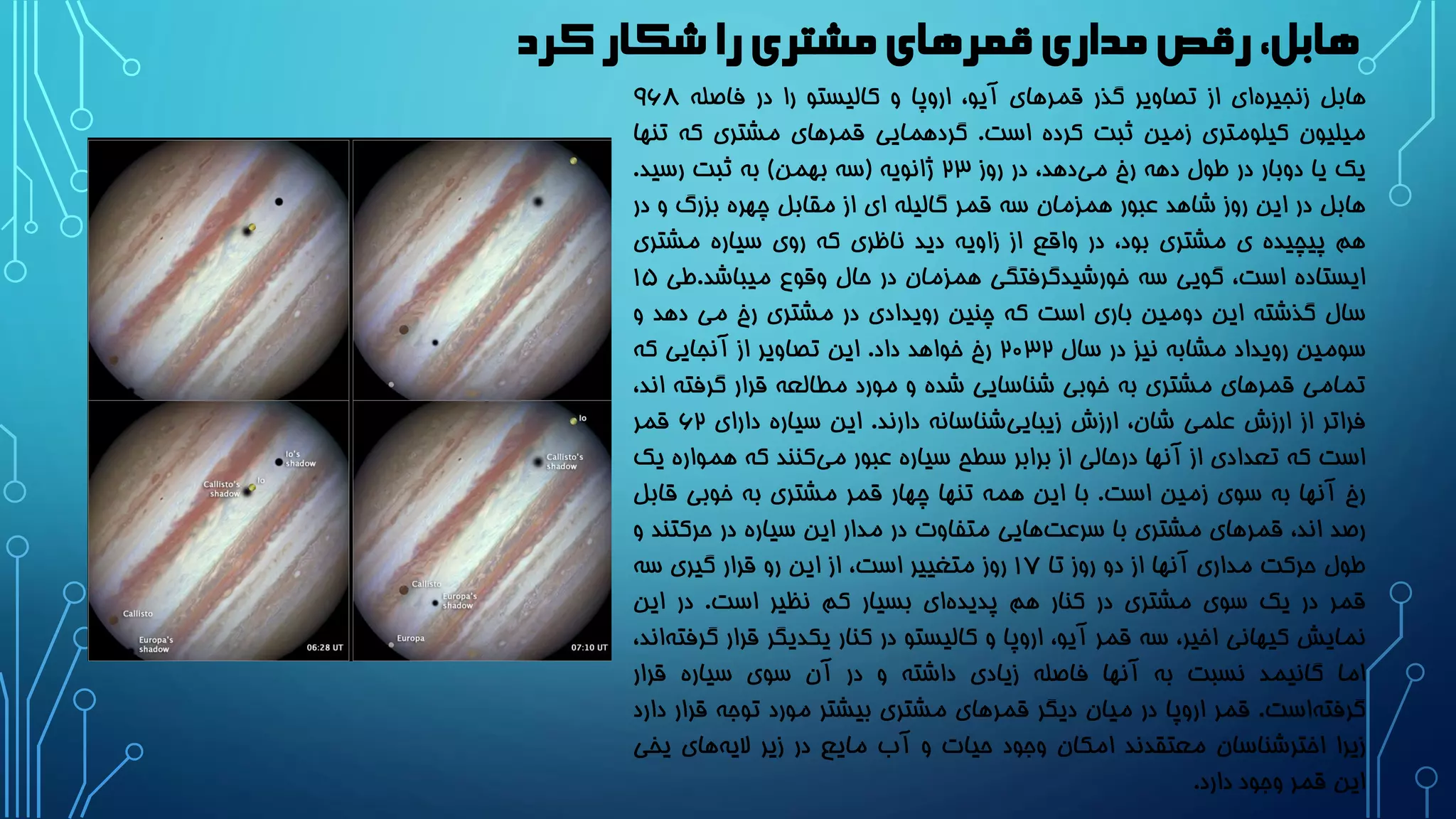 ‫کرد‬‫شکار‬ ‫را‬‫مشتری‬‫قمرهای‬‫مداری‬‫رقص‬،‫هابل‬
‫هابل‬‫ای‬‫زنجیره‬‫از‬‫تصاویر‬‫گذر‬‫قمرهای‬،‫آیو‬‫اروپا‬‫و‬‫کالیستو‬‫را‬‫در‬‫فاصله‬9۶۸
‫میلیون‬‫کیلومتری‬‫زمین‬‫ثبت‬‫کرده‬‫است‬.‫گردهمایی‬‫قمرهای‬‫مشتری‬‫که‬‫ت‬‫نها‬
‫یک‬‫یا‬‫دوبار‬‫در‬‫طول‬‫دهه‬‫رخ‬،‫دهد‬‫می‬‫در‬‫روز‬23‫ژانویه‬(‫سه‬‫بهمن‬)‫به‬‫ثبت‬‫رسید‬.
‫هابل‬‫در‬‫این‬‫روز‬‫شاهد‬‫عبور‬‫همزمان‬‫سه‬‫قمر‬‫گالیله‬‫ای‬‫از‬‫مقابل‬‫چهره‬‫بزرگ‬‫و‬‫د‬‫ر‬
‫هم‬‫پیچیده‬‫ی‬‫مشتری‬،‫بود‬‫در‬‫واقع‬‫از‬‫زاویه‬‫دید‬‫ناظری‬‫که‬‫روی‬‫سیاره‬‫مشتری‬
‫ایستاده‬،‫است‬‫گویی‬‫سه‬‫گرفتگی‬‫خورشید‬‫همزمان‬‫در‬‫حال‬‫وقوع‬‫میباشد‬.‫طی‬1۵
‫سال‬‫گذشته‬‫این‬‫دومین‬‫باری‬‫است‬‫که‬‫چنین‬‫رویدادی‬‫در‬‫مشتری‬‫رخ‬‫می‬‫دهد‬‫و‬
‫سومین‬‫رویداد‬‫مشابه‬‫نیز‬‫در‬‫سال‬2۰32‫رخ‬‫خواهد‬‫داد‬.‫این‬‫تصاویر‬‫از‬‫آنجایی‬‫که‬
‫تمامی‬‫قمرهای‬‫مشتری‬‫به‬‫خوبی‬‫شناسایی‬‫شده‬‫و‬‫مورد‬‫مطالعه‬‫قرار‬‫گرفته‬،‫اند‬
‫فراتر‬‫از‬‫ارزش‬‫علمی‬،‫شان‬‫ارزش‬‫شناسانه‬‫زیبایی‬‫دارند‬.‫این‬‫سیاره‬‫دارای‬۶2‫قمر‬
‫است‬‫که‬‫تعدادی‬‫از‬‫آنها‬‫درحالی‬‫از‬‫برابر‬‫سطح‬‫سیاره‬‫عبور‬‫کنند‬‫می‬‫که‬‫همواره‬‫یک‬
‫رخ‬‫آنها‬‫به‬‫سوی‬‫زمین‬‫است‬.‫با‬‫این‬‫همه‬‫تنها‬‫چهار‬‫قمر‬‫مشتری‬‫به‬‫خوبی‬‫قاب‬‫ل‬
‫رصد‬،‫اند‬‫قمرهای‬‫مشتری‬‫با‬‫هایی‬‫سرعت‬‫متفاوت‬‫در‬‫مدار‬‫این‬‫سیاره‬‫در‬‫حرکتن‬‫د‬‫و‬
‫طول‬‫حرکت‬‫مداری‬‫آنها‬‫از‬‫دو‬‫روز‬‫تا‬1۷‫روز‬‫متغییر‬،‫است‬‫از‬‫این‬‫رو‬‫قرار‬‫گیری‬‫سه‬
‫قمر‬‫در‬‫یک‬‫سوی‬‫مشتری‬‫در‬‫کنار‬‫هم‬‫ای‬‫پدیده‬‫بسیار‬‫کم‬‫نظیر‬‫است‬.‫در‬‫این‬
‫نمایش‬‫کیهانی‬،‫اخیر‬‫سه‬‫قمر‬،‫آیو‬‫اروپا‬‫و‬‫کالیستو‬‫در‬‫کنار‬‫یکدیگر‬‫قرار‬‫گ‬،‫اند‬‫رفته‬
‫اما‬‫گانیمد‬‫نسبت‬‫به‬‫آنها‬‫فاصله‬‫زیادی‬‫داشته‬‫و‬‫در‬‫آن‬‫سوی‬‫سیاره‬‫قرار‬
‫است‬‫گرفته‬.‫قمر‬‫اروپا‬‫در‬‫میان‬‫دیگر‬‫قمرهای‬‫مشتری‬‫بیشتر‬‫مورد‬‫توجه‬‫قرا‬‫ر‬‫دارد‬
‫زیرا‬‫اخترشناسان‬‫معتقدند‬‫امکان‬‫وجود‬‫حیات‬‫و‬‫آب‬‫مایع‬‫در‬‫زیر‬‫های‬‫الیه‬‫یخی‬
‫این‬‫قمر‬‫وجود‬‫دارد‬.
 