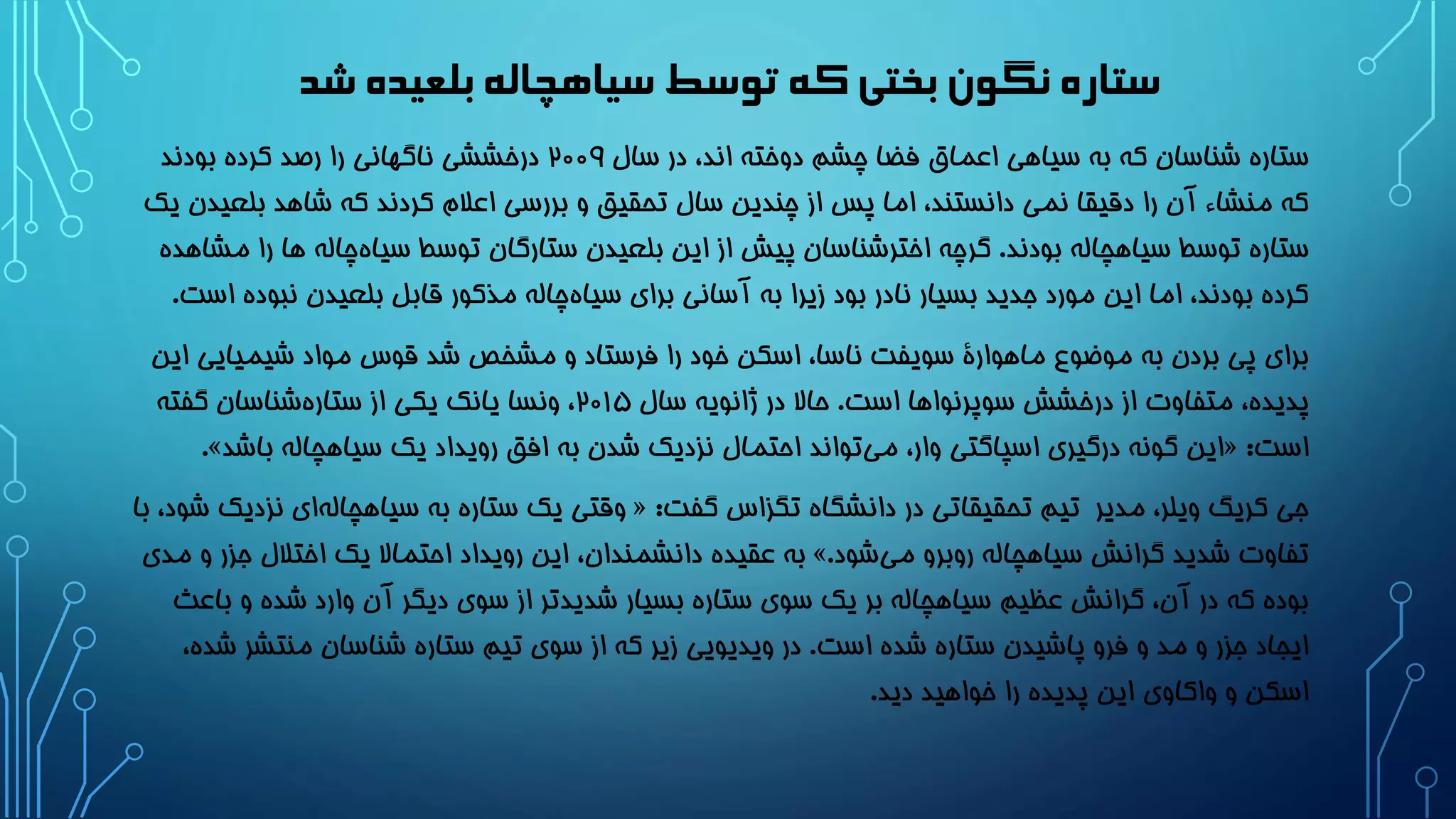 ‫شد‬‫بلعیده‬‫سیاهچاله‬‫توسط‬‫که‬‫بختی‬ ‫نگون‬‫ستاره‬
‫سال‬ ‫در‬ ،‫اند‬ ‫دوخته‬ ‫چشم‬ ‫فضا‬ ‫اعماق‬ ‫سیاهی‬ ‫به‬ ‫که‬ ‫شناسان‬ ‫ستاره‬2۰۰9‫بودند‬ ‫کرده‬ ‫رصد‬ ‫را‬ ‫ناگهانی‬ ‫درخششی‬
‫بل‬ ‫شاهد‬ ‫که‬ ‫کردند‬ ‫اعالم‬ ‫بررسی‬ ‫و‬ ‫تحقیق‬ ‫سال‬ ‫چندین‬ ‫از‬ ‫پس‬ ‫اما‬ ،‫دانستند‬ ‫نمی‬ ‫دقیقا‬ ‫را‬ ‫آن‬ ‫منشاء‬ ‫که‬‫یک‬ ‫عیدن‬
‫بودند‬ ‫سیاهچاله‬ ‫توسط‬ ‫ستاره‬.‫ه‬ ‫چاله‬‫سیاه‬ ‫توسط‬ ‫ستارگان‬ ‫بلعیدن‬ ‫این‬ ‫از‬ ‫پیش‬ ‫اخترشناسان‬ ‫گرچه‬‫مشاهده‬ ‫را‬ ‫ا‬
‫نبو‬ ‫بلعیدن‬ ‫قابل‬ ‫مذکور‬ ‫چاله‬‫سیاه‬ ‫برای‬ ‫آسانی‬ ‫به‬ ‫زیرا‬ ‫بود‬ ‫نادر‬ ‫بسیار‬ ‫جدید‬ ‫مورد‬ ‫این‬ ‫اما‬ ،‫بودند‬ ‫کرده‬‫است‬ ‫ده‬.
‫شیمیای‬ ‫مواد‬ ‫قوس‬ ‫شد‬ ‫مشخص‬ ‫و‬ ‫فرستاد‬ ‫را‬ ‫خود‬ ‫اسکن‬ ،‫ناسا‬ ‫سویفت‬ ‫ماهوارۀ‬ ‫موضوع‬ ‫به‬ ‫بردن‬ ‫پی‬ ‫برای‬‫این‬ ‫ی‬
‫است‬ ‫سوپرنواها‬ ‫درخشش‬ ‫از‬ ‫متفاوت‬ ،‫پدیده‬.‫سال‬ ‫ژانویه‬ ‫در‬ ‫حاال‬2۰1۵‫گفته‬ ‫شناسان‬‫ستاره‬ ‫از‬ ‫یکی‬ ‫یانک‬ ‫ونسا‬ ،
‫است‬:«‫باش‬ ‫سیاهچاله‬ ‫یک‬ ‫رویداد‬ ‫افق‬ ‫به‬ ‫شدن‬ ‫نزدیک‬ ‫احتمال‬ ‫تواند‬‫می‬ ،‫وار‬ ‫اسپاگتی‬ ‫درگیری‬ ‫گونه‬ ‫این‬‫د‬».
‫مدیر‬ ،‫ویلر‬ ‫کریگ‬ ‫جی‬‫گفت‬ ‫تگزاس‬ ‫دانشگاه‬ ‫در‬ ‫تحقیقاتی‬ ‫تیم‬:«‫ن‬ ‫ای‬‫سیاهچاله‬ ‫به‬ ‫ستاره‬ ‫یک‬ ‫وقتی‬‫با‬ ،‫شود‬ ‫زدیک‬
‫شود‬‫می‬ ‫روبرو‬ ‫سیاهچاله‬ ‫گرانش‬ ‫شدید‬ ‫تفاوت‬.»‫ج‬ ‫اختالل‬ ‫یک‬ ‫احتماال‬ ‫رویداد‬ ‫این‬ ،‫دانشمندان‬ ‫عقیده‬ ‫به‬‫مدی‬ ‫و‬ ‫زر‬
‫ب‬ ‫و‬ ‫شده‬ ‫وارد‬ ‫آن‬ ‫دیگر‬ ‫سوی‬ ‫از‬ ‫شدیدتر‬ ‫بسیار‬ ‫ستاره‬ ‫سوی‬ ‫یک‬ ‫بر‬ ‫سیاهچاله‬ ‫عظیم‬ ‫گرانش‬ ،‫آن‬ ‫در‬ ‫که‬ ‫بوده‬‫اعث‬
‫است‬ ‫شده‬ ‫ستاره‬ ‫پاشیدن‬ ‫فرو‬ ‫و‬ ‫مد‬ ‫و‬ ‫جزر‬ ‫ایجاد‬.‫منتش‬ ‫شناسان‬ ‫ستاره‬ ‫تیم‬ ‫سوی‬ ‫از‬ ‫که‬ ‫زیر‬ ‫ویدیویی‬ ‫در‬،‫شده‬ ‫ر‬
‫دید‬ ‫خواهید‬ ‫را‬ ‫پدیده‬ ‫این‬ ‫واکاوی‬ ‫و‬ ‫اسکن‬.
 