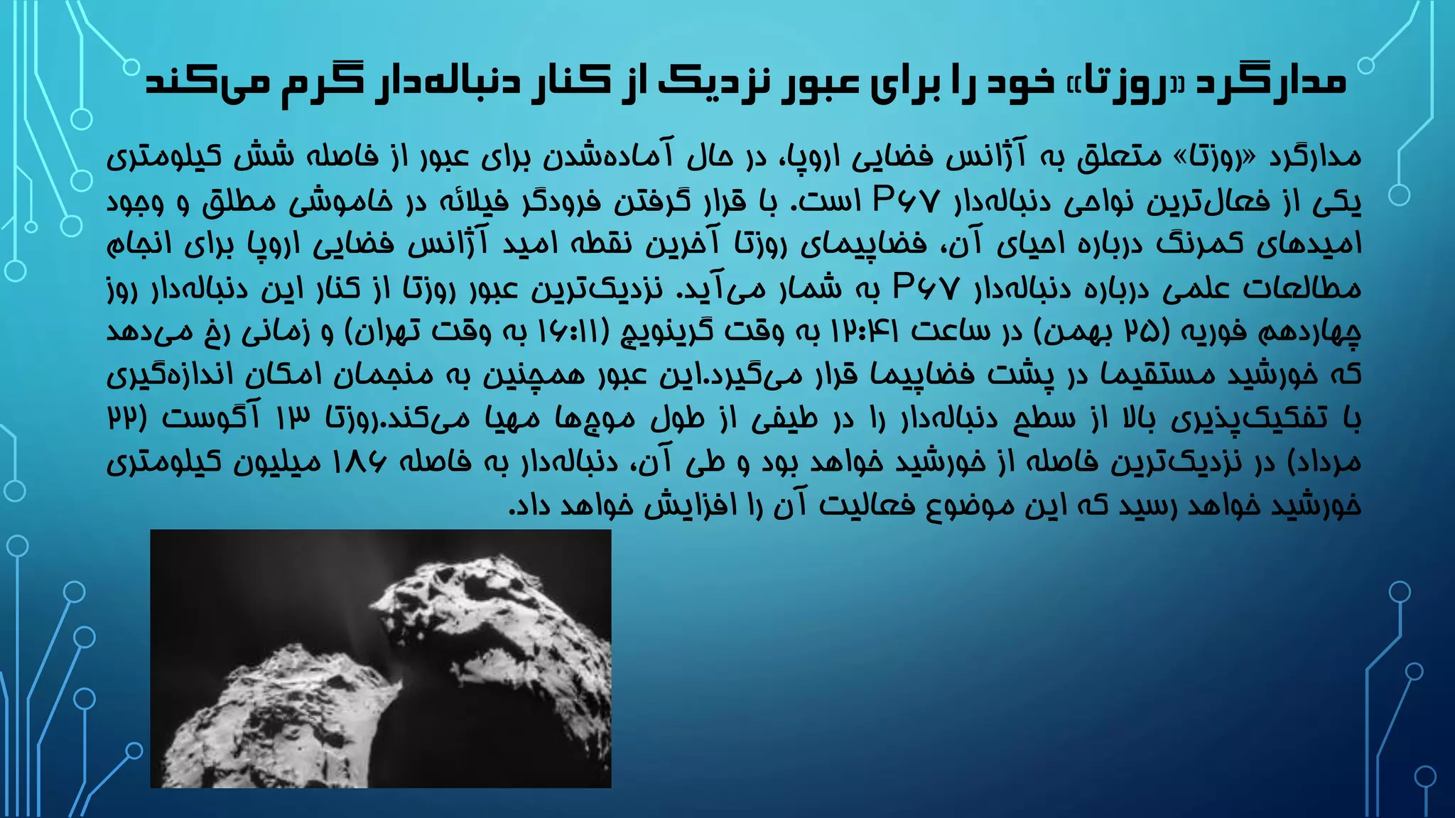 ‫مدارگرد‬«‫روزتا‬»‫کند‬‫می‬‫گرم‬ ‫دار‬‫دنباله‬ ‫کنار‬ ‫از‬‫نزدیک‬ ‫عبور‬‫برای‬ ‫را‬‫خود‬
‫مدارگرد‬«‫روزتا‬»‫متعلق‬‫به‬‫آژانس‬‫فضایی‬،‫اروپا‬‫در‬‫حال‬‫شدن‬‫آماده‬‫برای‬‫عبور‬‫از‬‫فاصله‬‫شش‬‫کیل‬‫ومتری‬
‫یکی‬‫از‬‫ترین‬‫فعال‬‫نواحی‬‫دار‬‫دنباله‬۶۷P‫است‬.‫با‬‫قرار‬‫گرفتن‬‫فرودگر‬‫فیالئه‬‫در‬‫خاموشی‬‫مطلق‬‫و‬‫وجود‬
‫امیدهای‬‫کمرنگ‬‫درباره‬‫احیای‬،‫آن‬‫فضاپیمای‬‫روزتا‬‫آخرین‬‫نقطه‬‫امید‬‫آژانس‬‫فضایی‬‫اروپا‬‫برای‬‫انج‬‫ام‬
‫مطالعات‬‫علمی‬‫درباره‬‫دار‬‫دنباله‬۶۷P‫به‬‫شمار‬‫آید‬‫می‬.‫ترین‬‫نزدیک‬‫عبور‬‫روزتا‬‫از‬‫کنار‬‫این‬‫دار‬‫دنباله‬‫روز‬
‫چهاردهم‬‫فوریه‬(2۵‫بهمن‬)‫در‬‫ساعت‬12:41‫به‬‫وقت‬‫گرینویچ‬(1۶:11‫به‬‫وقت‬‫تهران‬)‫و‬‫زمانی‬‫رخ‬‫دهد‬‫می‬
‫که‬‫خورشید‬‫مستقیما‬‫در‬‫پشت‬‫فضاپیما‬‫قرار‬‫گیرد‬‫می‬.‫این‬‫عبور‬‫همچنین‬‫به‬‫منجمان‬‫امکان‬‫اندا‬‫گیری‬‫زه‬
‫با‬‫پذیری‬‫تفکیک‬‫باال‬‫از‬‫سطح‬‫دار‬‫دنباله‬‫را‬‫در‬‫طیفی‬‫از‬‫طول‬‫ها‬‫موج‬‫مهیا‬‫کند‬‫می‬.‫روزتا‬13‫آگوست‬(22
‫مرداد‬)‫در‬‫ترین‬‫نزدیک‬‫فاصله‬‫از‬‫خورشید‬‫خواهد‬‫بود‬‫و‬‫طی‬،‫آن‬‫دار‬‫دنباله‬‫به‬‫فاصله‬1۸۶‫میلیون‬‫کیلومتری‬
‫خورشید‬‫خواهد‬‫رسید‬‫که‬‫این‬‫موضوع‬‫فعالیت‬‫آن‬‫را‬‫افزایش‬‫خواهد‬‫داد‬.
 