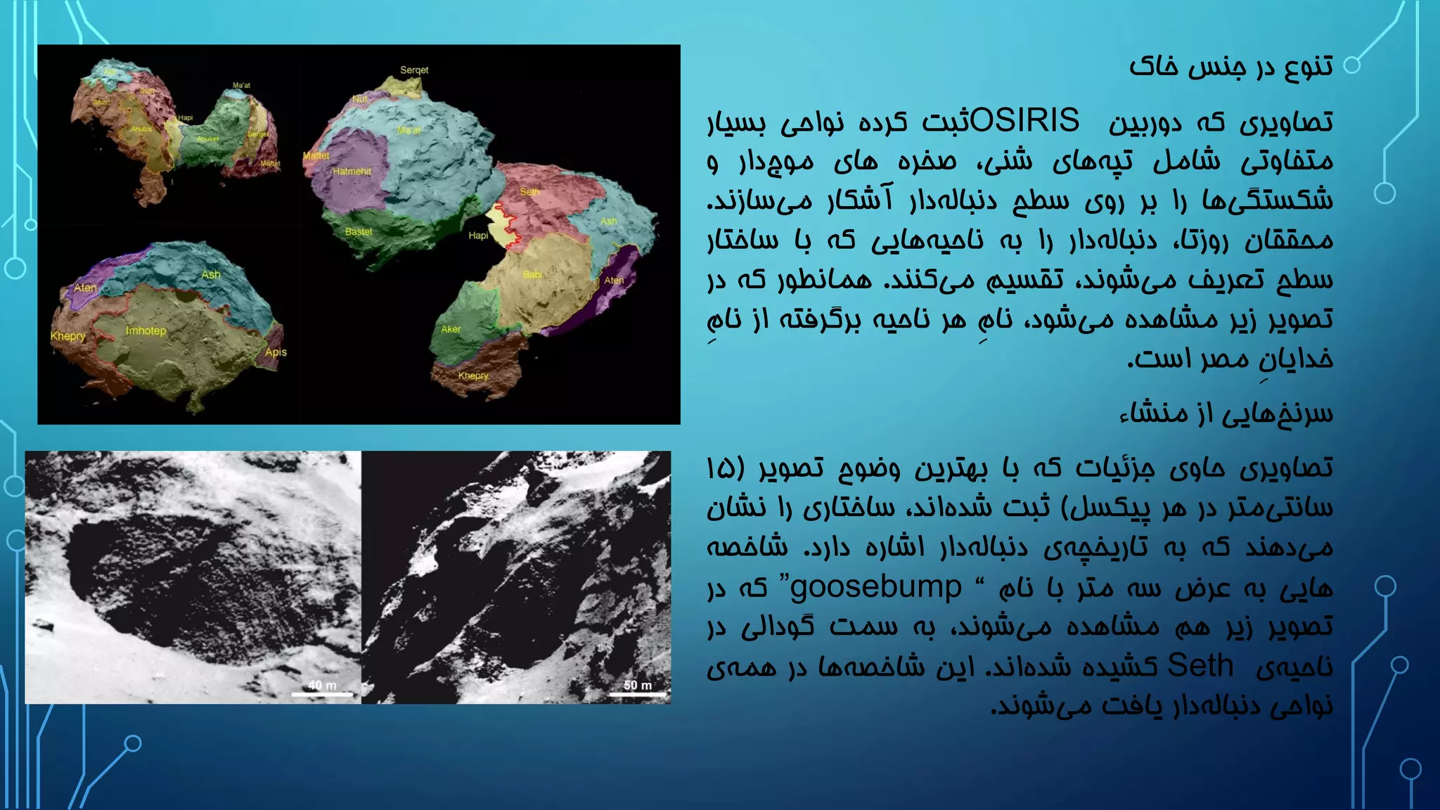 ‫خاک‬ ‫جنس‬ ‫در‬ ‫تنوع‬
‫تصاویری‬‫که‬‫دوربین‬OSIRIS‫ثبت‬‫کرده‬‫نواحی‬‫بسیار‬
‫متفاوتی‬‫شامل‬‫های‬‫تپه‬،‫شنی‬‫صخره‬‫های‬‫دار‬‫موج‬‫و‬
‫ها‬‫شکستگی‬‫را‬‫بر‬‫روی‬‫سطح‬‫دار‬‫دنباله‬‫آشکار‬‫ساز‬‫می‬‫ند‬.
‫محققان‬،‫روزتا‬‫دار‬‫دنباله‬‫را‬‫به‬‫هایی‬‫ناحیه‬‫که‬‫با‬‫ساخت‬‫ار‬
‫سطح‬‫تعریف‬،‫شوند‬‫می‬‫تقسیم‬‫کنند‬‫می‬.‫همانطور‬‫ک‬‫ه‬‫در‬
‫تصویر‬‫زیر‬‫مشاهده‬،‫شود‬‫می‬ِ‫م‬‫نا‬‫هر‬‫ناحیه‬‫برگرفته‬‫از‬‫ن‬ِ‫م‬‫ا‬
ِ‫ن‬‫خدایا‬‫مصر‬‫است‬.
‫هایی‬‫سرنخ‬‫از‬‫منشاء‬
‫تصاویری‬‫حاوی‬‫جزئیات‬‫که‬‫با‬‫بهترین‬‫وضوح‬‫تصویر‬(1۵
‫متر‬‫سانتی‬‫در‬‫هر‬‫پیکسل‬)‫ثبت‬،‫اند‬‫شده‬‫ساختاری‬‫ر‬‫ا‬‫نشان‬
‫دهند‬‫می‬‫که‬‫به‬‫ی‬‫تاریخچه‬‫دار‬‫دنباله‬‫اشاره‬‫دارد‬.‫شاخصه‬
‫هایی‬‫به‬‫عرض‬‫سه‬‫متر‬‫با‬‫نام‬“”goosebump‫که‬‫در‬
‫تصویر‬‫زیر‬‫هم‬‫مشاهده‬،‫شوند‬‫می‬‫به‬‫سمت‬‫گودالی‬‫در‬
‫ی‬‫ناحیه‬Seth‫کشیده‬‫اند‬‫شده‬.‫این‬‫ها‬‫شاخصه‬‫در‬‫ی‬‫همه‬
‫نواحی‬‫دار‬‫دنباله‬‫یافت‬‫شوند‬‫می‬.
 