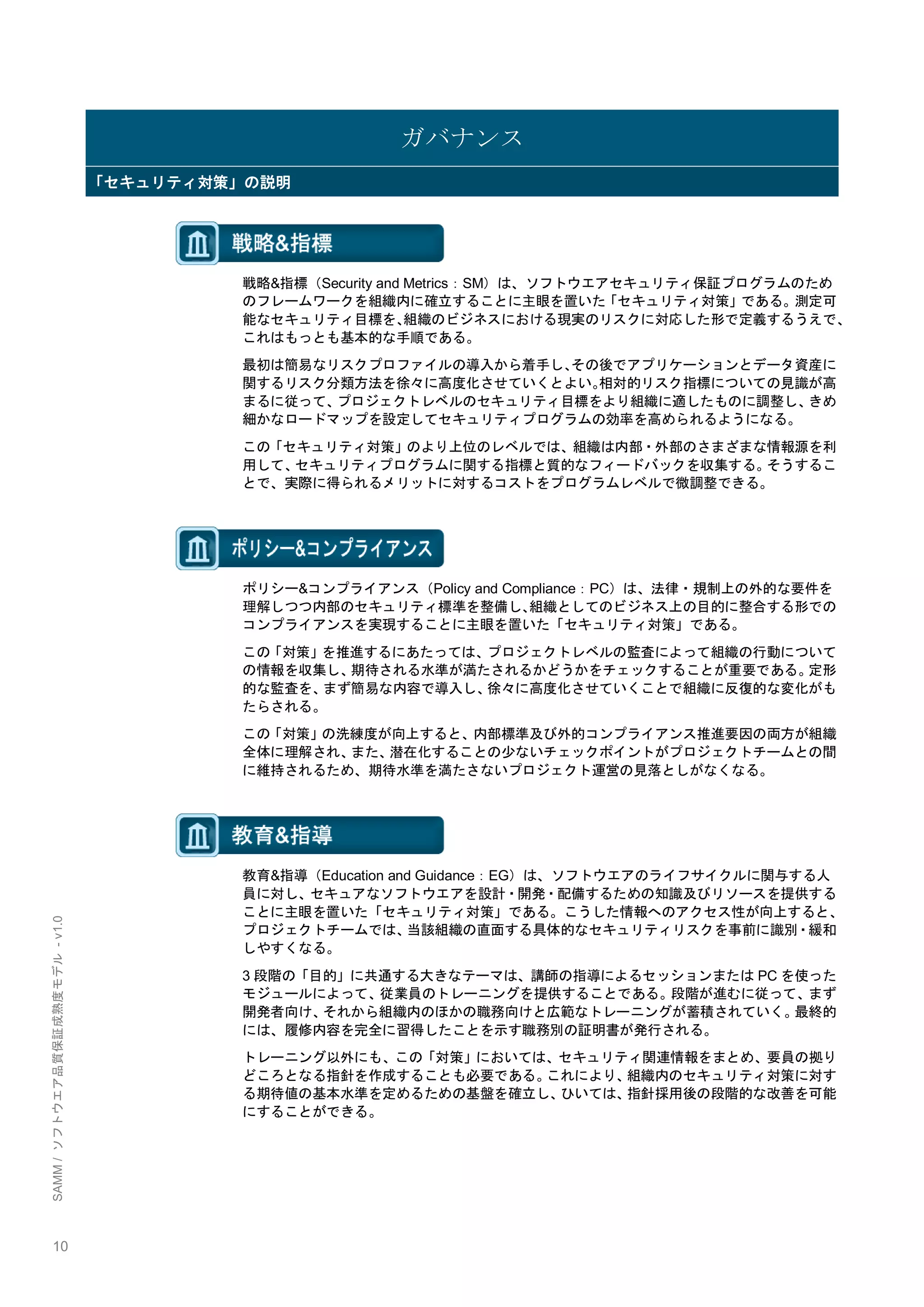 10 
SAMM / ソフトウエア品質保証成熟度モデル - v1.0 
ガバナンス 「セキュリティ対策」の説明 
戦略&指標（Security and Metrics：SM）は、ソフトウエアセキュリティ保証プログラムのため のフレームワークを組織内に確立することに主眼を置いた「セキュリティ対策」である。測定可 能なセキュリティ目標を、組織のビジネスにおける現実のリスクに対応した形で定義するうえで、 これはもっとも基本的な手順である。 
最初は簡易なリスクプロファイルの導入から着手し、その後でアプリケーションとデータ資産に 関するリスク分類方法を徐々に高度化させていくとよい。相対的リスク指標についての見識が高 まるに従って、プロジェクトレベルのセキュリティ目標をより組織に適したものに調整し、きめ 細かなロードマップを設定してセキュリティプログラムの効率を高められるようになる。 
この「セキュリティ対策」のより上位のレベルでは、組織は内部・外部のさまざまな情報源を利 用して、セキュリティプログラムに関する指標と質的なフィードバックを収集する。そうするこ とで、実際に得られるメリットに対するコストをプログラムレベルで微調整できる。 
ポリシー&コンプライアンス（Policy and Compliance：PC）は、法律・規制上の外的な要件を 理解しつつ内部のセキュリティ標準を整備し、組織としてのビジネス上の目的に整合する形での コンプライアンスを実現することに主眼を置いた「セキュリティ対策」である。 
この「対策」を推進するにあたっては、プロジェクトレベルの監査によって組織の行動について の情報を収集し、期待される水準が満たされるかどうかをチェックすることが重要である。定形 的な監査を、まず簡易な内容で導入し、徐々に高度化させていくことで組織に反復的な変化がも たらされる。 
この「対策」の洗練度が向上すると、内部標準及び外的コンプライアンス推進要因の両方が組織 全体に理解され、また、潜在化することの尐ないチェックポイントがプロジェクトチームとの間 に維持されるため、期待水準を満たさないプロジェクト運営の見落としがなくなる。 
教育&指導（Education and Guidance：EG）は、ソフトウエアのライフサイクルに関与する人 員に対し、セキュアなソフトウエアを設計・開発・配備するための知識及びリソースを提供する ことに主眼を置いた「セキュリティ対策」である。こうした情報へのアクセス性が向上すると、 プロジェクトチームでは、当該組織の直面する具体的なセキュリティリスクを事前に識別・緩和 しやすくなる。 
3段階の「目的」に共通する大きなテーマは、講師の指導によるセッションまたはPCを使った モジュールによって、従業員のトレーニングを提供することである。段階が進むに従って、まず 開発者向け、それから組織内のほかの職務向けと広範なトレーニングが蓄積されていく。最終的 には、履修内容を完全に習得したことを示す職務別の証明書が発行される。 
トレーニング以外にも、この「対策」においては、セキュリティ関連情報をまとめ、要員の拠り どころとなる指針を作成することも必要である。これにより、組織内のセキュリティ対策に対す る期待値の基本水準を定めるための基盤を確立し、ひいては、指針採用後の段階的な改善を可能 にすることができる。 
 