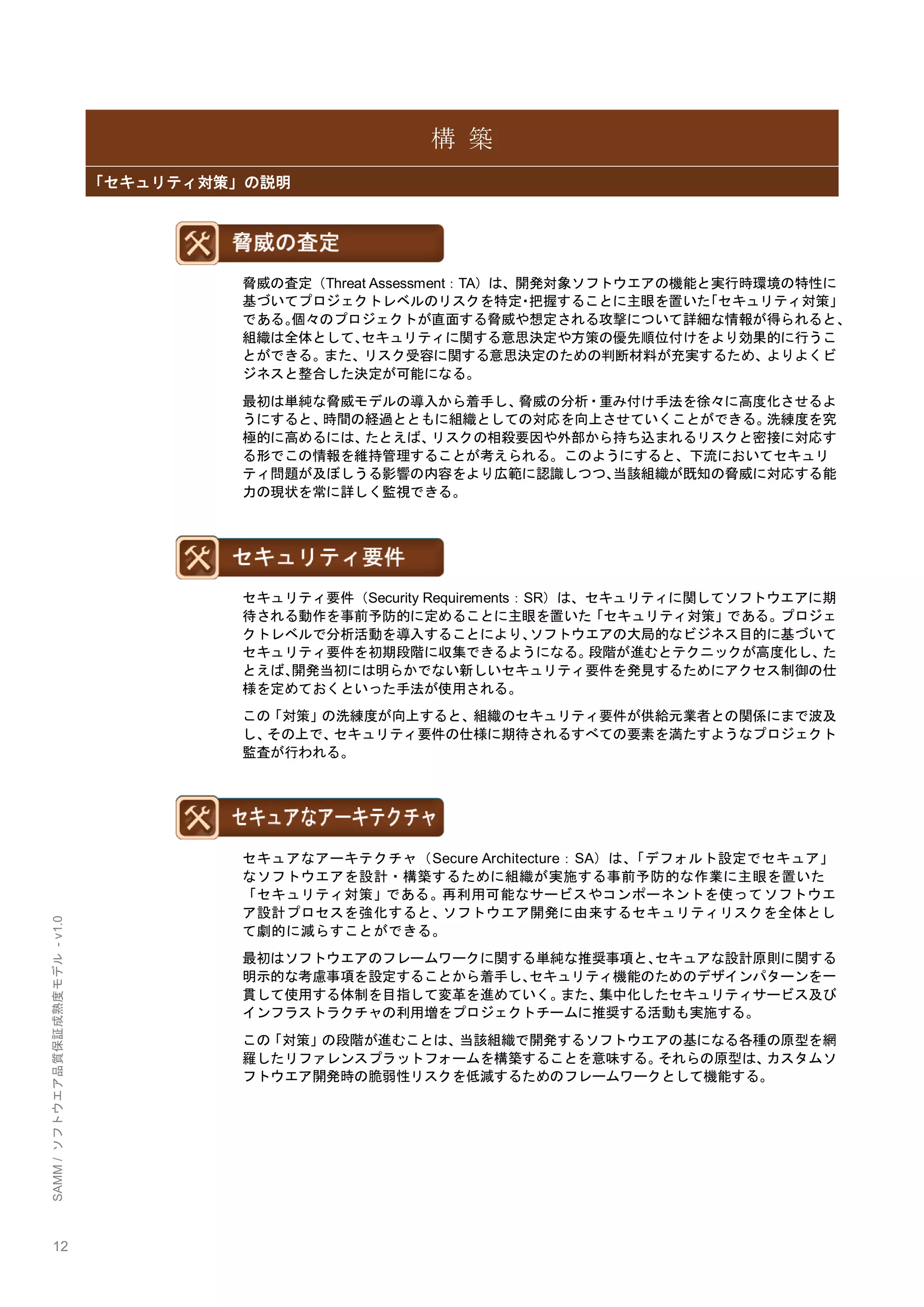 12 
SAMM / ソフトウエア品質保証成熟度モデル - v1.0 
構 築 「セキュリティ対策」の説明 
脅威の査定（Threat Assessment：TA）は、開発対象ソフトウエアの機能と実行時環境の特性に 基づいてプロジェクトレベルのリスクを特定・把握することに主眼を置いた「セキュリティ対策」 である。個々のプロジェクトが直面する脅威や想定される攻撃について詳細な情報が得られると、 組織は全体として、セキュリティに関する意思決定や方策の優先順位付けをより効果的に行うこ とができる。また、リスク受容に関する意思決定のための判断材料が充実するため、よりよくビ ジネスと整合した決定が可能になる。 
最初は単純な脅威モデルの導入から着手し、脅威の分析・重み付け手法を徐々に高度化させるよ うにすると、時間の経過とともに組織としての対応を向上させていくことができる。洗練度を究 極的に高めるには、たとえば、リスクの相殺要因や外部から持ち込まれるリスクと密接に対応す る形でこの情報を維持管理することが考えられる。このようにすると、下流においてセキュリ ティ問題が及ぼしうる影響の内容をより広範に認識しつつ、当該組織が既知の脅威に対応する能 力の現状を常に詳しく監視できる。 
セキュリティ要件（Security Requirements：SR）は、セキュリティに関してソフトウエアに期 待される動作を事前予防的に定めることに主眼を置いた「セキュリティ対策」である。プロジェ クトレベルで分析活動を導入することにより、ソフトウエアの大局的なビジネス目的に基づいて セキュリティ要件を初期段階に収集できるようになる。段階が進むとテクニックが高度化し、た とえば、開発当初には明らかでない新しいセキュリティ要件を発見するためにアクセス制御の仕 様を定めておくといった手法が使用される。 
この「対策」の洗練度が向上すると、組織のセキュリティ要件が供給元業者との関係にまで波及 し、その上で、セキュリティ要件の仕様に期待されるすべての要素を満たすようなプロジェクト 監査が行われる。 
セキュアなアーキテクチャ（Secure Architecture：SA）は、「デフォルト設定でセキュア」 なソフトウエアを設計・構築するために組織が実施する事前予防的な作業に主眼を置いた 「セキュリティ対策」である。再利用可能なサービスやコンポーネントを使ってソフトウエ ア設計プロセスを強化すると、ソフトウエア開発に由来するセキュリティリスクを全体とし て劇的に減らすことができる。 
最初はソフトウエアのフレームワークに関する単純な推奨事項と、セキュアな設計原則に関する 明示的な考慮事項を設定することから着手し、セキュリティ機能のためのデザインパターンを一 貫して使用する体制を目指して変革を進めていく。また、集中化したセキュリティサービス及び インフラストラクチャの利用増をプロジェクトチームに推奨する活動も実施する。 
この「対策」の段階が進むことは、当該組織で開発するソフトウエアの基になる各種の原型を網 羅したリファレンスプラットフォームを構築することを意味する。それらの原型は、カスタムソ フトウエア開発時の脆弱性リスクを低減するためのフレームワークとして機能する。 
 